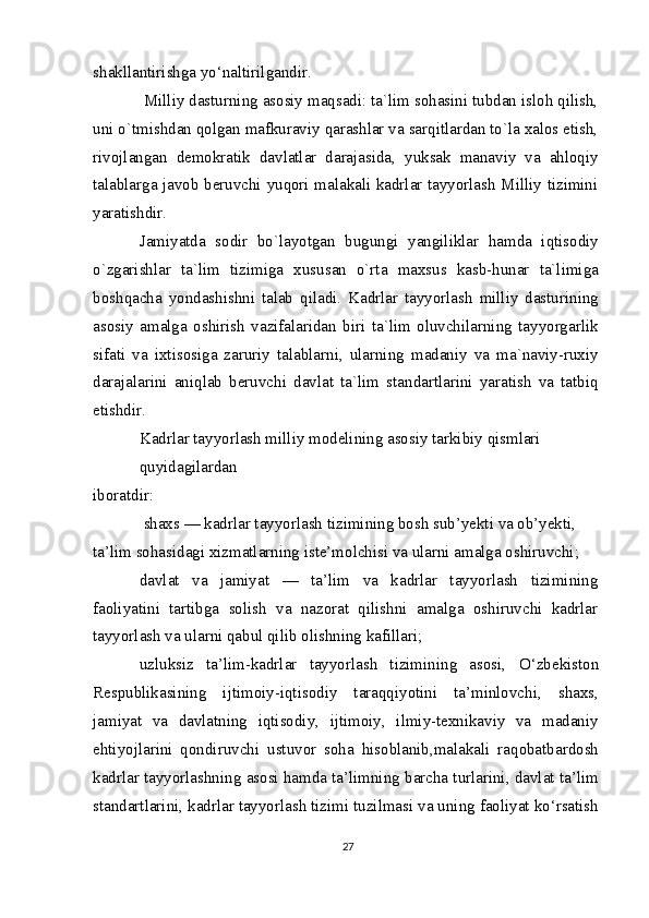 shakllantirishga yo‘naltirilgandir.
 Milliy dasturning asosiy maqsadi: ta`lim sohasini tubdan isloh qilish,
uni o`tmishdan qolgan mafkuraviy qarashlar va sarqitlardan to`la xalos etish,
rivojlangan   demokratik   davlatlar   darajasida,   yuksak   manaviy   va   ahloqiy
talablarga javob beruvchi yuqori malakali kadrlar tayyorlash Milliy tizimini
yaratishdir.
Jamiyatda   sodir   bo`layotgan   bugungi   yangiliklar   hamda   iqtisodiy
o`zgarishlar   ta`lim   tizimiga   xususan   o`rta   maxsus   kasb-hunar   ta`limiga
boshqacha   yondashishni   talab   qiladi.   Kadrlar   tayyorlash   milliy   dasturining
asosiy   amalga   oshirish   vazifalaridan   biri   ta`lim   oluvchilarning   tayyorgarlik
sifati   va   ixtisosiga   zaruriy   talablarni,   ularning   madaniy   va   ma`naviy-ruxiy
darajalarini   aniqlab   beruvchi   davlat   ta`lim   standartlarini   yaratish   va   tatbiq
etishdir.
Kadrlar tayyorlash milliy modelining asosiy tarkibiy qismlari 
quyidagilardan
iboratdir:
 shaxs — kadrlar tayyorlash tizimining bosh sub’yekti va ob’yekti, 
ta’lim sohasidagi xizmatlarning iste’molchisi va ularni amalga oshiruvchi;
davlat   va   jamiyat   —   ta’lim   va   kadrlar   tayyorlash   tizimining
faoliyatini   tartibga   solish   va   nazorat   qilishni   amalga   oshiruvchi   kadrlar
tayyorlash va ularni qabul qilib olishning kafillari;
uzluksiz   ta’lim-kadrlar   tayyorlash   tizimining   asosi,   О ‘zbekiston
Respublikasining   ijtimoiy-iqtisodiy   taraqqiyotini   ta’minlovchi,   shaxs,
jamiyat   va   davlatning   iqtisodiy,   ijtimoiy,   ilmiy-texnikaviy   va   madaniy
ehtiyojlarini   qondiruvchi   ustuvor   soha   hisoblanib,malakali   raqobatbardosh
kadrlar tayyorlashning asosi hamda ta’limning barcha turlarini, davlat ta’lim
standartlarini, kadrlar tayyorlash tizimi tuzilmasi va uning faoliyat ko‘rsatish
27 