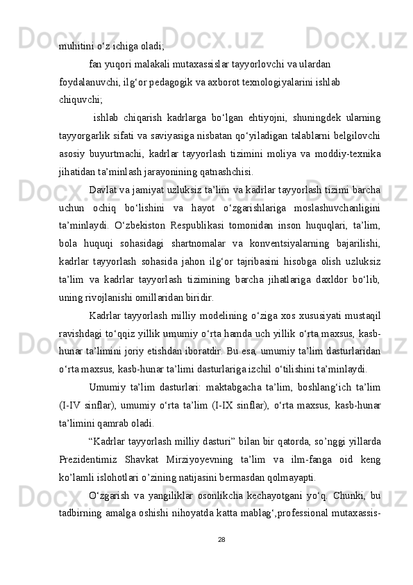 muhitini o‘z ichiga oladi;
fan yuqori malakali mutaxassislar tayyorlovchi va ulardan 
foydalanuvchi, ilg‘or pedagogik va axborot texnologiyalarini ishlab 
chiquvchi;
  ishlab   chiqarish   kadrlarga   bo‘lgan   ehtiyojni,   shuningdek   ularning
tayyorgarlik sifati va saviyasiga nisbatan qo‘yiladigan talablarni belgilovchi
asosiy   buyurtmachi,   kadrlar   tayyorlash   tizimini   moliya   va   moddiy-texnika
jihatidan ta’minlash jarayonining qatnashchisi.
Davlat va jamiyat uzluksiz ta’lim va kadrlar tayyorlash tizimi barcha
uchun   ochiq   bo‘lishini   va   hayot   o‘zgarishlariga   moslashuvchanligini
ta’minlaydi.   O‘zbekiston   Respublikasi   tomonidan   inson   huquqlari,   ta’lim,
bola   huquqi   sohasidagi   shartnomalar   va   konventsiyalarning   bajarilishi,
kadrlar   tayyorlash   sohasida   jahon   ilg‘or   tajribasini   hisobga   olish   uzluksiz
ta’lim   va   kadrlar   tayyorlash   tizimining   barcha   jihatlariga   daxldor   bo‘lib,
uning rivojlanishi omillaridan biridir.
Kadrlar   tayyorlash   milliy   modelining   о ‘ziga   xos   xususiyati   mustaqil
ravishdagi t о ‘qqiz yillik umumiy   о ‘rta hamda uch yillik   о ‘rta maxsus, kasb-
hunar ta’limini joriy etishdan iboratdir. Bu esa, umumiy ta’lim dasturlaridan
о ‘rta maxsus, kasb-hunar ta’limi dasturlariga izchil  о ‘tilishini ta’minlaydi.
Umumiy   ta’lim   dasturlari:   maktabgacha   ta’lim,   boshlang‘ich   ta’lim
(I-IV   sinflar),   umumiy   о ‘rta   ta’lim   (I-IX   sinflar),   о ‘rta   maxsus,   kasb-hunar
ta’limini qamrab oladi.
“Kadrlar tayyorlash milliy dasturi” bilan bir qatorda, so’nggi yillarda
Prezidentimiz   Shavkat   Mirziyoyevning   ta’lim   va   ilm-fanga   oid   keng
ko’lamli islohotlari o’zining natijasini bermasdan qolmayapti. 
O‘zgarish   va   yangiliklar   osonlikcha   kechayotgani   yo‘q.   Chunki,   bu
tadbirning  amalga oshishi  nihoyatda  katta  mablag‘,professional mutaxassis-
28 