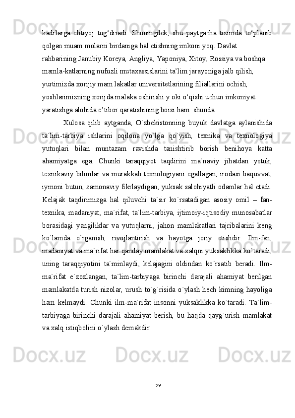 kadrlarga   ehtiyoj   tug‘diradi.   Shuningdek,   shu   paytgacha   tizimda   to‘planib
qolgan muam molarni birdaniga hal etishning imkoni yoq. Davlat
rahbarining Janubiy Koreya, Angliya, Yaponiya, Xitoy, Rossiya va boshqa 
mamla-katlarning nufuzli mutaxassislarini ta’lim jarayoniga jalb qilish, 
yurtimizda xorijiy mam lakatlar universitetlarining filiallarini ochish, 
yoshlarimizning xorijda malaka oshirishi y oki o‘qishi uchun imkoniyat 
yaratishga alohida e’tibor qaratishining boisi ham  shunda.
Xulosa   qilib   aytganda,   O`zbekistonning   buyuk   davlatga   aylanishida
ta`lim-tarbiya   ishlarini   oqilona   yo`lga   qo`yish,   texnika   va   texnologiya
yutuqlari   bilan   muntazam   ravishda   tanishtirib   borish   benihoya   katta
ahamiyatga   ega.   Chunki   taraqqiyot   taqdirini   ma`naviy   jihatdan   yetuk,
texnikaviy bilimlar va murakkab texnologiyani egallagan, irodasi baquvvat,
iymoni butun, zamonaviy fikrlaydigan, yuksak salohiyatli odamlar hal etadi.
Kelajak   taqdirimizga   hal   qiluvchi   ta`sir   ko`rsatadigan   asosiy   omil   –   fan-
texnika, madaniyat, ma`rifat, ta`lim-tarbiya, ijtimoiy-iqtisodiy munosabatlar
borasidagi   yangiliklar   va   yutuqlarni,   jahon   mamlakatlari   tajribalarini   keng
ko`lamda   o`rganish,   rivojlantirish   va   hayotga   joriy   etishdir.   Ilm-fan,
madaniyat va ma`rifat har qanday mamlakat va xalqni yuksaklikka ko`taradi,
uning   taraqqiyotini   ta`minlaydi,   kelajagini   oldindan   ko`rsatib   beradi.   Ilm-
ma`rifat   e`zozlangan,   ta`lim-tarbiyaga   birinchi   darajali   ahamiyat   berilgan
mamlakatda turish nizolar, urush to`g`risida o`ylash hech kimning hayoliga
ham   kelmaydi.   Chunki   ilm-ma`rifat   insonni   yuksaklikka   ko`taradi.   Ta`lim-
tarbiyaga   birinchi   darajali   ahamiyat   berish,   bu   haqda   qayg`urish   mamlakat
va xalq istiqbolini o`ylash demakdir.
29 