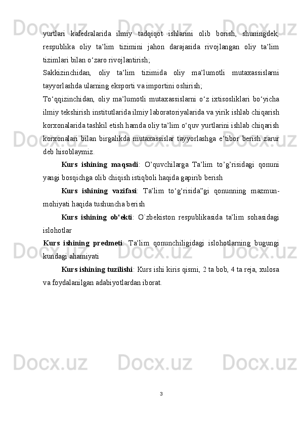 yurtlari   kafedralarida   ilmiy   tadqiqot   ishlarini   olib   borish,   shuningdek,
respublika   oliy   ta’lim   tizimini   jahon   darajasida   rivojlangan   oliy   ta’lim
tizimlari bilan o‘zaro rivojlantirish; 
Sakkizinchidan,   oliy   ta’lim   tizimida   oliy   ma’lumotli   mutaxassislarni
tayyorlashda ularning eksporti va importini oshirish;
To‘qqizinchidan,   oliy   ma’lumotli   mutaxassislarni   o‘z   ixtisosliklari   bo‘yicha
ilmiy tekshirish institutlarida ilmiy laboratoriyalarida va yirik ishlab chiqarish
korxonalarida tashkil etish hamda oliy ta’lim o‘quv yurtlarini ishlab chiqarish
korxonalari   bilan   birgalikda   mutaxassislar   tayyorlashga   e’tibor   berish   zarur
deb hisoblaymiz.
Kurs   ishining   maqsadi :   O’quvchilarga   Ta’lim   to’g’risidagi   qonuni
yangi bosqichga olib chiqish istiqboli haqida gapirib berish
Kurs   ishining   vazifasi :   Ta’lim   to‘g‘risida”gi   qonunning   mazmun-
mohiyati haqida tushuncha berish
Kurs   ishining   ob'ekti :   O`zbekiston   respublikasida   ta’lim   sohasidagi
islohotlar 
Kurs   ishining   predmeti :   Ta’lim   qonunchiligidagi   islohotlarning   bugungi
kundagi ahamiyati
Kurs ishining tuzilishi : Kurs ishi kiris qismi, 2 ta bob, 4 ta reja, xulosa
va foydalanilgan adabiyotlardan iborat.
3 