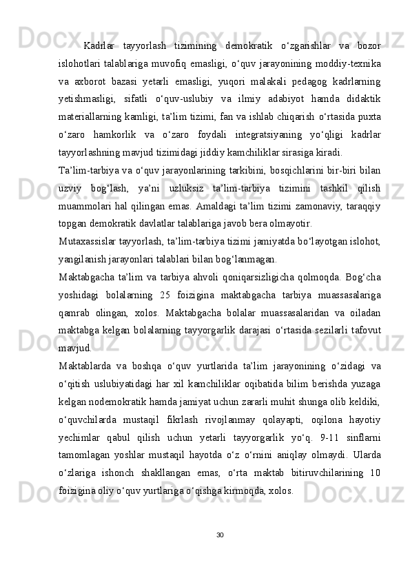 Kadrlar   tayyorlash   tizimining   demokratik   о ‘zgarishlar   va   bozor
islohotlari   talablariga   muvofiq   emasligi,   о ‘quv   jarayonining   moddiy-texnika
va   axborot   bazasi   yetarli   emasligi,   yuqori   malakali   pedagog   kadrlarning
yetishmasligi,   sifatli   о ‘quv-uslubiy   va   ilmiy   adabiyot   hamda   didaktik
materiallarning kamligi, ta’lim tizimi, fan va ishlab chiqarish   о ‘rtasida puxta
о ‘zaro   hamkorlik   va   о ‘zaro   foydali   integratsiyaning   y о ‘qligi   kadrlar
tayyorlashning mavjud tizimidagi jiddiy kamchiliklar sirasiga kiradi.
Ta’lim-tarbiya va   о ‘quv jarayonlarining tarkibini, bosqichlarini bir-biri bilan
uzviy   bog‘lash,   ya’ni   uzluksiz   ta’lim-tarbiya   tizimini   tashkil   qilish
muammolari hal qilingan emas. Amaldagi ta’lim tizimi zamonaviy, taraqqiy
topgan demokratik davlatlar talablariga javob bera olmayotir.
Mutaxassislar tayyorlash, ta’lim-tarbiya tizimi jamiyatda b о ‘layotgan islohot,
yangilanish jarayonlari talablari bilan bog‘lanmagan.
Maktabgacha   ta’lim   va   tarbiya   ahvoli   qoniqarsizligicha   qolmoqda.   Bog‘cha
yoshidagi   bolalarning   25   foizigina   maktabgacha   tarbiya   muassasalariga
qamrab   olingan,   xolos.   Maktabgacha   bolalar   muassasalaridan   va   oiladan
maktabga   kelgan   bolalarning   tayyorgarlik   darajasi   о ‘rtasida   sezilarli   tafovut
mavjud.
Maktablarda   va   boshqa   о ‘quv   yurtlarida   ta’lim   jarayonining   о ‘zidagi   va
о ‘qitish   uslubiyatidagi   har   xil   kamchiliklar   oqibatida   bilim   berishda   yuzaga
kelgan nodemokratik hamda jamiyat uchun zararli muhit shunga olib keldiki,
о ‘quvchilarda   mustaqil   fikrlash   rivojlanmay   qolayapti,   oqilona   hayotiy
yechimlar   qabul   qilish   uchun   yetarli   tayyorgarlik   y о ‘q.   9-11   sinflarni
tamomlagan   yoshlar   mustaqil   hayotda   о ‘z   о ‘rnini   aniqlay   olmaydi.   Ularda
о ‘zlariga   ishonch   shakllangan   emas,   о ‘rta   maktab   bitiruvchilarining   10
foizigina oliy  о ‘quv yurtlariga  о ‘qishga kirmoqda, xolos.
30 