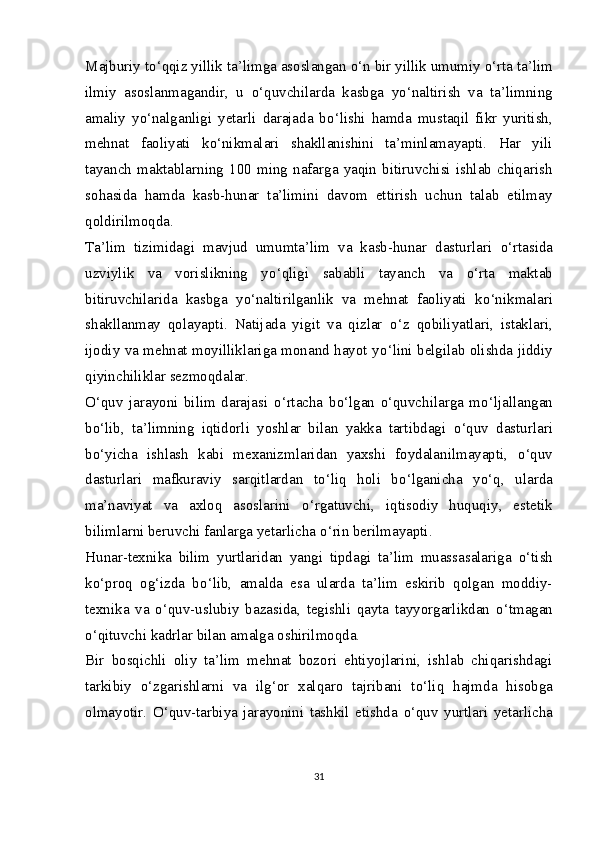 Majburiy t о ‘qqiz yillik ta’limga asoslangan  о ‘n bir yillik umumiy  о ‘rta ta’lim
ilmiy   asoslanmagandir,   u   о ‘quvchilarda   kasbga   y о ‘naltirish   va   ta’limning
amaliy   y о ‘nalganligi   yetarli   darajada   b о ‘lishi   hamda   mustaqil   fikr   yuritish,
mehnat   faoliyati   k о ‘nikmalari   shakllanishini   ta’minlamayapti.   Har   yili
tayanch   maktablarning   100   ming   nafarga   yaqin   bitiruvchisi   ishlab   chiqarish
sohasida   hamda   kasb-hunar   ta’limini   davom   ettirish   uchun   talab   etilmay
qoldirilmoqda.
Ta’lim   tizimidagi   mavjud   umumta’lim   va   kasb-hunar   dasturlari   о ‘rtasida
uzviylik   va   vorislikning   y о ‘qligi   sababli   tayanch   va   о ‘rta   maktab
bitiruvchilarida   kasbga   y о ‘naltirilganlik   va   mehnat   faoliyati   k о ‘nikmalari
shakllanmay   qolayapti.   Natijada   yigit   va   qizlar   о ‘z   qobiliyatlari,   istaklari,
ijodiy va mehnat moyilliklariga monand hayot y о ‘lini belgilab olishda jiddiy
qiyinchiliklar sezmoqdalar.
О ‘quv   jarayoni   bilim   darajasi   о ‘rtacha   b о ‘lgan   о ‘quvchilarga   m о ‘ljallangan
b о ‘lib,   ta’limning   iqtidorli   yoshlar   bilan   yakka   tartibdagi   о ‘quv   dasturlari
b о ‘yicha   ishlash   kabi   mexanizmlaridan   yaxshi   foydalanilmayapti,   о ‘quv
dasturlari   mafkuraviy   sarqitlardan   t о ‘liq   holi   b о ‘lganicha   y о ‘q,   ularda
ma’naviyat   va   axloq   asoslarini   о ‘rgatuvchi,   iqtisodiy   huquqiy,   estetik
bilimlarni beruvchi fanlarga yetarlicha  о ‘rin berilmayapti.
Hunar-texnika   bilim   yurtlaridan   yangi   tipdagi   ta’lim   muassasalariga   о ‘tish
k о ‘proq   og‘izda   b о ‘lib,   amalda   esa   ularda   ta’lim   eskirib   qolgan   moddiy-
texnika   va   о ‘quv-uslubiy   bazasida,   tegishli   qayta   tayyorgarlikdan   о ‘tmagan
о ‘qituvchi kadrlar bilan amalga oshirilmoqda.
Bir   bosqichli   oliy   ta’lim   mehnat   bozori   ehtiyojlarini,   ishlab   chiqarishdagi
tarkibiy   о ‘zgarishlarni   va   ilg‘or   xalqaro   tajribani   t о ‘liq   hajmda   hisobga
olmayotir.   О ‘quv-tarbiya   jarayonini   tashkil   etishda   о ‘quv   yurtlari   yetarlicha
31