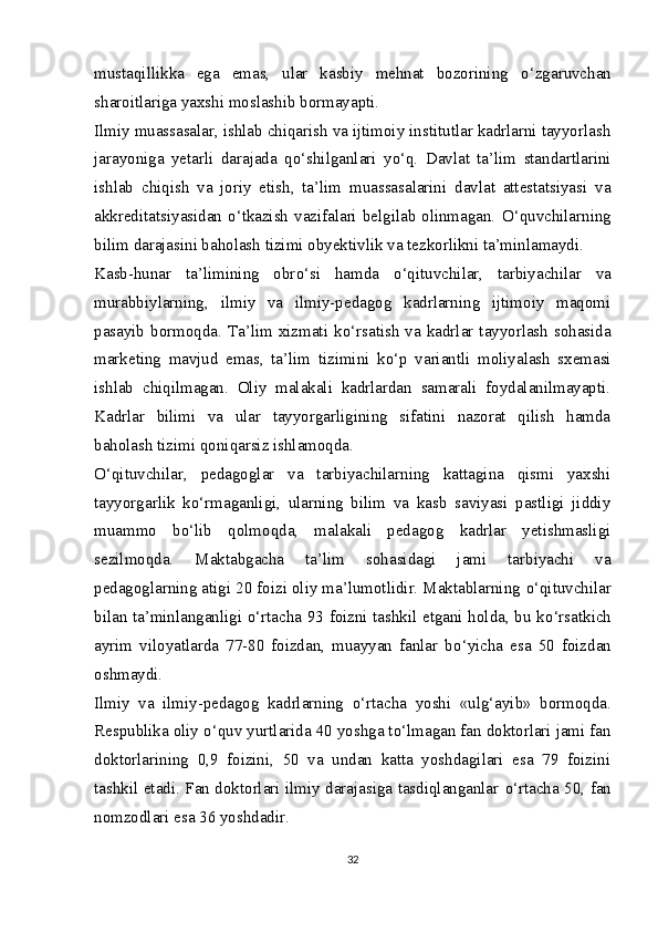 mustaqillikka   ega   emas,   ular   kasbiy   mehnat   bozorining   о ‘zgaruvchan
sharoitlariga yaxshi moslashib bormayapti.
Ilmiy muassasalar, ishlab chiqarish va ijtimoiy institutlar kadrlarni tayyorlash
jarayoniga   yetarli   darajada   q о ‘shilganlari   y о ‘q.   Davlat   ta’lim   standartlarini
ishlab   chiqish   va   joriy   etish,   ta’lim   muassasalarini   davlat   attestatsiyasi   va
akkreditatsiyasidan   о ‘tkazish  vazifalari belgilab olinmagan.   О ‘quvchilarning
bilim darajasini baholash tizimi obyektivlik va tezkorlikni ta’minlamaydi.
Kasb-hunar   ta’limining   obr о ‘si   hamda   о ‘qituvchilar,   tarbiyachilar   va
murabbiylarning,   ilmiy   va   ilmiy-pedagog   kadrlarning   ijtimoiy   maqomi
pasayib bormoqda. Ta’lim xizmati k о ‘rsatish va kadrlar tayyorlash sohasida
marketing   mavjud   emas,   ta’lim   tizimini   k о ‘p   variantli   moliyalash   sxemasi
ishlab   chiqilmagan.   Oliy   malakali   kadrlardan   samarali   foydalanilmayapti.
Kadrlar   bilimi   va   ular   tayyorgarligining   sifatini   nazorat   qilish   hamda
baholash tizimi qoniqarsiz ishlamoqda.
О ‘qituvchilar,   pedagoglar   va   tarbiyachilarning   kattagina   qismi   yaxshi
tayyorgarlik   k о ‘rmaganligi,   ularning   bilim   va   kasb   saviyasi   pastligi   jiddiy
muammo   b о ‘lib   qolmoqda,   malakali   pedagog   kadrlar   yetishmasligi
sezilmoqda.   Maktabgacha   ta’lim   sohasidagi   jami   tarbiyachi   va
pedagoglarning atigi 20 foizi oliy ma’lumotlidir. Maktablarning  о ‘qituvchilar
bilan ta’minlanganligi   о ‘rtacha 93 foizni tashkil etgani holda, bu k о ‘rsatkich
ayrim   viloyatlarda   77-80   foizdan,   muayyan   fanlar   b о ‘yicha   esa   50   foizdan
oshmaydi.
Ilmiy   va   ilmiy-pedagog   kadrlarning   о ‘rtacha   yoshi   «ulg‘ayib»   bormoqda.
Respublika oliy  о ‘quv yurtlarida 40 yoshga t о ‘lmagan fan doktorlari jami fan
doktorlarining   0,9   foizini,   50   va   undan   katta   yoshdagilari   esa   79   foizini
tashkil etadi. Fan doktorlari ilmiy darajasiga tasdiqlanganlar   о ‘rtacha 50, fan
nomzodlari esa 36 yoshdadir.
32 