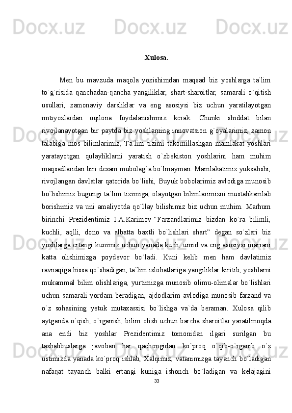 Xulosa.
Men   bu   mavzuda   maqola   yozishimdan   maqsad   biz   yoshlarga   ta`lim
to`g`risida   qanchadan-qancha   yangiliklar,   shart-sharoitlar,   samarali   o`qitish
usullari,   zamonaviy   darsliklar   va   eng   asosiysi   biz   uchun   yaratilayotgan
imtiyozlardan   oqilona   foydalanishimiz   kerak.   Chunki   shiddat   bilan
rivojlanayotgan   bir   paytda  biz   yoshlarning  innovatsion   g`oyalarimiz,  zamon
talabiga   mos   bilimlarimiz,   Ta`lim   tizimi   takomillashgan   mamlakat   yoshlari
yaratayotgan   qulayliklarni   yaratish   o`zbekiston   yoshlarini   ham   muhim
maqsadlaridan biri desam mubolag`a bo`lmayman. Mamlakatimiz yuksalishi,
rivojlangan davlatlar qatorida bo`lishi, Buyuk bobolarimiz avlodiga munosib
bo`lishimiz bugungi ta`lim tizimiga, olayotgan bilimlarimizni mustahkamlab
borishimiz   va   uni  amaliyotda   qo`llay  bilishimiz   biz  uchun   muhim.   Marhum
birinchi   Prezidentimiz   I.A.Karimov-“Farzandlarimiz   bizdan   ko`ra   bilimli,
kuchli,   aqlli,   dono   va   albatta   baxtli   bo`lishlari   shart”   degan   so`zlari   biz
yoshlarga ertangi kunimiz uchun yanada kuch, umid va eng asosiysi marrani
katta   olishimizga   poydevor   bo`ladi.   Kuni   kelib   men   ham   davlatimiz
ravnaqiga hissa qo`shadigan, ta`lim islohatlariga yangiliklar kiritib, yoshlarni
mukammal   bilim   olishlariga,   yurtimizga   munosib   olimu-olimalar   bo`lishlari
uchun   samarali   yordam   beradigan,   ajdodlarim   avlodiga   munosib   farzand   va
o`z   sohasining   yetuk   mutaxassisi   bo`lishga   va`da   beraman.   Xulosa   qilib
aytganda o`qish, o`rganish, bilim olish uchun barcha sharoitlar yaratilmoqda
ana   endi   biz   yoshlar   Prezidentimiz   tomonidan   ilgari   surilgan   bu
tashabbuslarga   javoban   har   qachongidan   ko`proq   o`qib-o`rganib   o`z
ustimizda yanada ko`proq ishlab, Xalqimiz, vatanimizga tayanch bo`ladigan
nafaqat   tayanch   balki   ertangi   kuniga   ishonch   bo`ladigan   va   kelajagini
33 