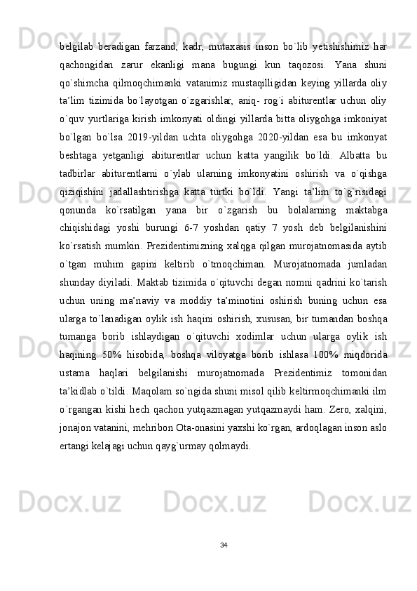 belgilab   beradigan   farzand,   kadr,   mutaxasis   inson   bo`lib   yetishishimiz   har
qachongidan   zarur   ekanligi   mana   bugungi   kun   taqozosi.   Yana   shuni
qo`shimcha   qilmoqchimanki   vatanimiz   mustaqilligidan   keying   yillarda   oliy
ta’lim   tizimida   bo`layotgan   o`zgarishlar,   aniq-   rog`i   abiturentlar   uchun   oliy
o`quv   yurtlariga   kirish   imkonyati   oldingi   yillarda   bitta   oliygohga   imkoniyat
bo`lgan   bo`lsa   2019-yildan   uchta   oliygohga   2020-yildan   esa   bu   imkonyat
beshtaga   yetganligi   abiturentlar   uchun   katta   yangilik   bo`ldi.   Albatta   bu
tadbirlar   abiturentlarni   o`ylab   ularning   imkonyatini   oshirish   va   o`qishga
qiziqishini   jadallashtirishga   katta   turtki   bo`ldi.   Yangi   ta’lim   to`g`risidagi
qonunda   ko`rsatilgan   yana   bir   o`zgarish   bu   bolalarning   maktabga
chiqishidagi   yoshi   burungi   6-7   yoshdan   qatiy   7   yosh   deb   belgilanishini
ko`rsatish   mumkin.   Prezidentimizning   xalqga   qilgan   murojatnomasida   aytib
o`tgan   muhim   gapini   keltirib   o`tmoqchiman.   Murojatnomada   jumladan
shunday diyiladi. Maktab tizimida o`qituvchi degan nomni qadrini ko`tarish
uchun   uning   ma’naviy   va   moddiy   ta’minotini   oshirish   buning   uchun   esa
ularga  to`lanadigan  oylik  ish  haqini  oshirish,  xususan,  bir  tumandan  boshqa
tumanga   borib   ishlaydigan   o`qituvchi   xodimlar   uchun   ularga   oylik   ish
haqining   50%   hisobida,   boshqa   viloyatga   borib   ishlasa   100%   miqdorida
ustama   haqlari   belgilanishi   murojatnomada   Prezidentimiz   tomonidan
ta’kidlab o`tildi. Maqolam so`ngida shuni misol qilib keltirmoqchimanki ilm
o`rgangan kishi hech qachon yutqazmagan yutqazmaydi ham. Zero, xalqini,
jonajon vatanini, mehribon Ota-onasini yaxshi ko`rgan, ardoqlagan inson aslo
ertangi kelajagi uchun qayg`urmay qolmaydi.
34