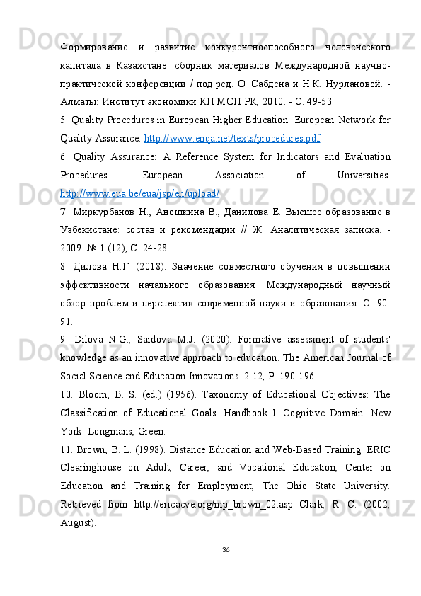 Формирование   и   развитие   конкурентноспособного   человеческого
капитала   в   Казахстане:   сборник   материалов   Международной   научно-
практической конференции  / под.ред. О. Сабдена и  Н.К. Нурлановой. -
Алматы: Институт экономики КН МОН РК, 2010. - С. 49-53.
5.   Quality Procedures in European Higher Education. European Network for
Quality Assurance.  http://www.enqa.net/texts/procedures.pdf
6.   Quality   Assurance:   A   Reference   System   for   Indicators   and   Evaluation
Procedures.   European   Association   of   Universities.
http://www.eua.be/eua/jsp/en/upload/
7.   Миркурбанов   Н.,   Аношкина   В.,   Данилова   Е.   Высшее   образование   в
Узбекистане:   состав   и   рекомендации   //   Ж.   Аналитическая   записка.   -
2009. № 1 (12), С. 24-28.
8.   Дилова   Н.Г.   (2018).   Значение   совместного   обучения   в   повышении
эффективности   начального   образования.   Международный   научный
обзор   проблем   и   перспектив   современной   науки   и   образования.   С .   90-
91.
9.   Dilova   N.G.,   Saidova   M.J.   (2020).   Formative   assessment   of   students'
knowledge as an innovative approach to education. The American Journal of
Social Science and Education Innovations. 2:12, P. 190-196.
10.   Bloom,   B.   S.   (ed.)   (1956).   Taxonomy   of   Educational   Objectives:   The
Classification   of   Educational   Goals.   Handbook   I:   Cognitive   Domain.   New
York: Longmans, Green.
11.   Brown, B. L. (1998). Distance Education and Web-Based Training. ERIC
Clearinghouse   on   Adult,   Career,   and   Vocational   Education,   Center   on
Education   and   Training   for   Employment,   The   Ohio   State   University.
Retrieved   from   http://ericacve.org/mp_brown_02.asp   Clark,   R.   C.   (2002,
August).  
36 