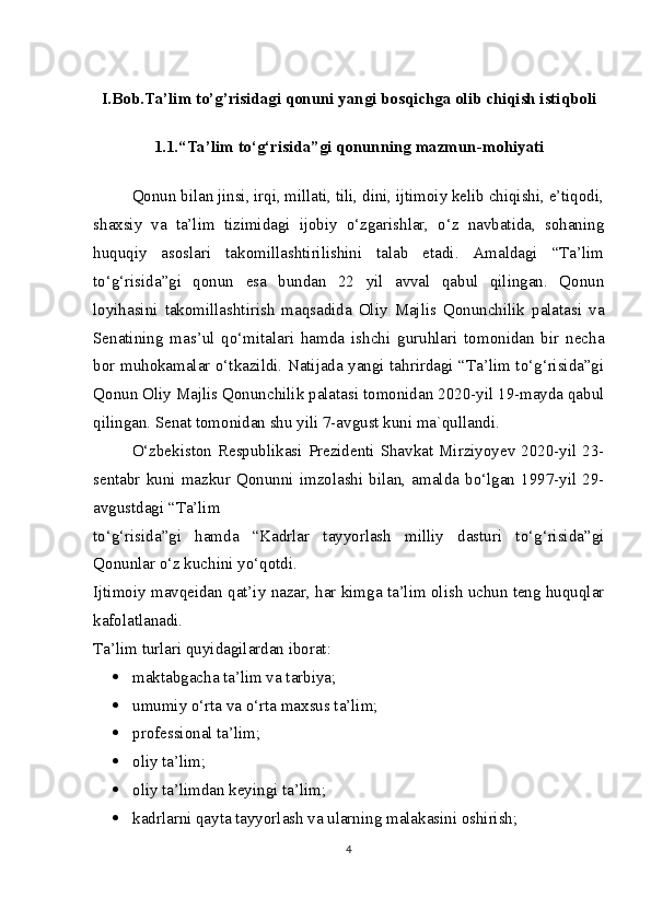 I.Bob.Ta’lim to’g’risidagi qonuni yangi bosqichga olib chiqish istiqboli
1.1. “Ta’lim to‘g‘risida”gi qonunning mazmun-mohiyati
Qonun bilan jinsi, irqi, millati, tili, dini, ijtimoiy kelib chiqishi, e’tiqodi,
shaxsiy   va   ta’lim   tizimidagi   ijobiy   o‘zgarishlar,   o‘z   navbatida,   sohaning
huquqiy   asoslari   takomillashtirilishini   talab   etadi.   Amaldagi   “Ta’lim
to‘g‘risida”gi   qonun   esa   bundan   22   yil   avval   qabul   qilingan.   Qonun
loyihasini   takomillashtirish   maqsadida   Oliy   Majlis   Qonunchilik   palatasi   va
Senatining   mas’ul   qo‘mitalari   hamda   ishchi   guruhlari   tomonidan   bir   necha
bor muhokamalar o‘tkazildi. Natijada yangi tahrirdagi “Ta’lim to‘g‘risida”gi
Qonun Oliy Majlis Qonunchilik palatasi tomonidan 2020-yil 19-mayda qabul
qilingan. Senat tomonidan shu yili 7-avgust kuni ma`qullandi.
O‘zbekiston Respublikasi  Prezidenti Shavkat Mirziyoyev 2020-yil 23-
sentabr  kuni   mazkur   Qonunni  imzolashi   bilan,   amalda  bo‘lgan  1997-yil   29-
avgustdagi “Ta’lim
to‘g‘risida”gi   hamda   “Kadrlar   tayyorlash   milliy   dasturi   to‘g‘risida”gi
Qonunlar o‘z kuchini yo‘qotdi.
Ijtimoiy mavqeidan qat’iy nazar, har kimga ta’lim olish uchun teng huquqlar
kafolatlanadi.
Ta’lim turlari quyidagilardan iborat:
 maktabgacha ta’lim va tarbiya;
 umumiy o‘rta va o‘rta maxsus ta’lim;
 professional ta’lim;
 oliy ta’lim;
 oliy ta’limdan keyingi ta’lim;
 kadrlarni qayta tayyorlash va ularning malakasini oshirish;
4 