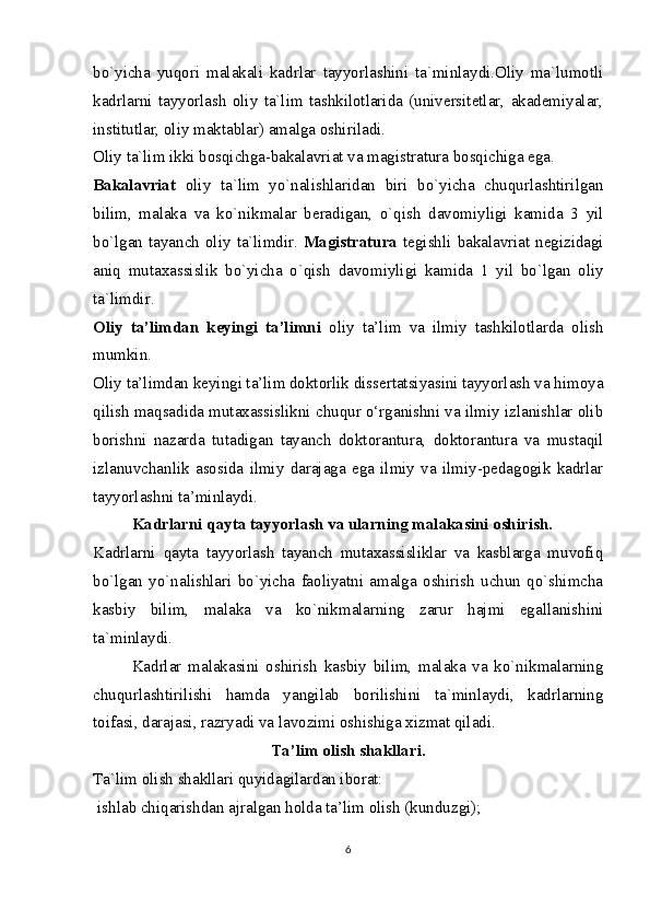 bo`yicha   yuqori   malakali   kadrlar   tayyorlashini   ta`minlaydi.Oliy   ma`lumotli
kadrlarni   tayyorlash   oliy   ta`lim   tashkilotlarida   (universitetlar,   akademiyalar,
institutlar, oliy maktablar) amalga oshiriladi.
Oliy ta`lim ikki bosqichga-bakalavriat va magistratura bosqichiga ega.
Bakalavriat   oliy   ta`lim   yo`nalishlaridan   biri   bo`yicha   chuqurlashtirilgan
bilim,   malaka   va   ko`nikmalar   beradigan,   o`qish   davomiyligi   kamida   3   yil
bo`lgan tayanch oliy ta`limdir.   Magistratura   tegishli  bakalavriat  negizidagi
aniq   mutaxassislik   bo`yicha   o`qish   davomiyligi   kamida   1   yil   bo`lgan   oliy
ta`limdir.
Oliy   ta’limdan   keyingi   ta’limni   oliy   ta’lim   va   ilmiy   tashkilotlarda   olish
mumkin.
Oliy ta’limdan keyingi ta’lim doktorlik dissertatsiyasini tayyorlash va himoya
qilish maqsadida mutaxassislikni chuqur o‘rganishni va ilmiy izlanishlar olib
borishni   nazarda   tutadigan   tayanch   doktorantura,   doktorantura   va   mustaqil
izlanuvchanlik   asosida   ilmiy   darajaga   ega   ilmiy   va   ilmiy-pedagogik   kadrlar
tayyorlashni ta’minlaydi.
Kadrlarni qayta tayyorlash va ularning malakasini oshirish.
Kadrlarni   qayta   tayyorlash   tayanch   mutaxassisliklar   va   kasblarga   muvofiq
bo`lgan   yo`nalishlari   bo`yicha   faoliyatni   amalga   oshirish   uchun   qo`shimcha
kasbiy   bilim,   malaka   va   ko`nikmalarning   zarur   hajmi   egallanishini
ta`minlaydi.
Kadrlar   malakasini   oshirish   kasbiy   bilim,   malaka   va   ko`nikmalarning
chuqurlashtirilishi   hamda   yangilab   borilishini   ta`minlaydi,   kadrlarning
toifasi, darajasi, razryadi va lavozimi oshishiga xizmat qiladi.
Ta’lim olish shakllari.
Ta`lim olish shakllari quyidagilardan iborat:
  ishlab chiqarishdan ajralgan holda ta’lim olish (kunduzgi);
6