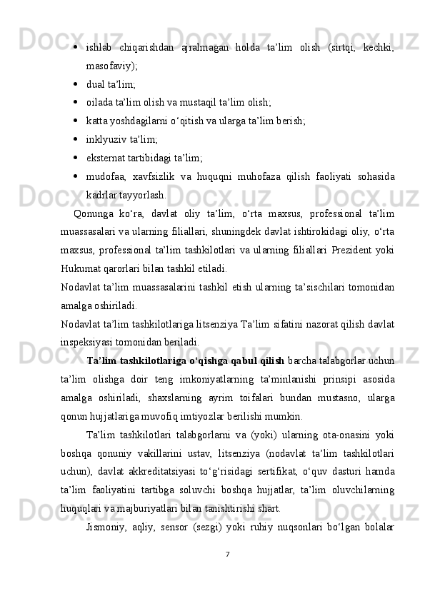  ishlab   chiqarishdan   ajralmagan   holda   ta’lim   olish   (sirtqi,   kechki,
masofaviy);
 dual ta’lim;
 oilada ta’lim olish va mustaqil ta’lim olish;
 katta yoshdagilarni o‘qitish va ularga ta’lim berish;
 inklyuziv ta’lim;
 eksternat tartibidagi ta’lim;
 mudofaa,   xavfsizlik   va   huquqni   muhofaza   qilish   faoliyati   sohasida
kadrlar tayyorlash. 
Qonunga   ko‘ra,   davlat   oliy   ta’lim,   o‘rta   maxsus,   professional   ta’lim
muassasalari va ularning filiallari, shuningdek davlat ishtirokidagi oliy, o‘rta
maxsus,  professional  ta’lim  tashkilotlari  va  ularning  filiallari  Prezident  yoki
Hukumat qarorlari bilan tashkil etiladi.
Nodavlat ta’lim muassasalarini tashkil etish ularning ta’sischilari tomonidan
amalga oshiriladi.
Nodavlat ta’lim tashkilotlariga litsenziya Ta’lim sifatini nazorat qilish davlat
inspeksiyasi tomonidan beriladi.
Ta’lim tashkilotlariga o‘qishga qabul qilish  barcha talabgorlar uchun
ta’lim   olishga   doir   teng   imkoniyatlarning   ta’minlanishi   prinsipi   asosida
amalga   oshiriladi,   shaxslarning   ayrim   toifalari   bundan   mustasno,   ularga
qonun hujjatlariga muvofiq imtiyozlar berilishi mumkin.
Ta’lim   tashkilotlari   talabgorlarni   va   (yoki)   ularning   ota-onasini   yoki
boshqa   qonuniy   vakillarini   ustav,   litsenziya   (nodavlat   ta’lim   tashkilotlari
uchun),   davlat   akkreditatsiyasi   to‘g‘risidagi   sertifikat,   o‘quv   dasturi   hamda
ta’lim   faoliyatini   tartibga   soluvchi   boshqa   hujjatlar,   ta’lim   oluvchilarning
huquqlari va majburiyatlari bilan tanishtirishi shart.
Jismoniy,   aqliy,   sensor   (sezgi)   yoki   ruhiy   nuqsonlari   bo‘lgan   bolalar
7 