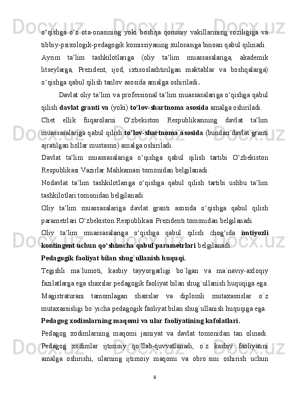 o‘qishga   o‘z   ota-onasining   yoki   boshqa   qonuniy   vakillarining   roziligiga   va
tibbiy-psixologik-pedagogik komissiyaning xulosasiga binoan qabul qilinadi.
Ayrim   ta’lim   tashkilotlariga   (oliy   ta’lim   muassasalariga,   akademik
litseylarga,   Prezident,   ijod,   ixtisoslashtirilgan   maktablar   va   boshqalarga)
o‘qishga qabul qilish tanlov asosida amalga oshiriladi .
Davlat oliy ta’lim va professional ta’lim muassasalariga o‘qishga qabul
qilish  davlat granti va  (yoki)  to‘lov-shartnoma asosida  amalga oshiriladi.
Chet   ellik   fuqarolarni   O‘zbekiston   Respublikasining   davlat   ta’lim
muassasalariga qabul qilish   to‘lov-shartnoma asosida  (bundan davlat granti
ajratilgan hollar mustasno) amalga oshiriladi.
Davlat   ta’lim   muassasalariga   o‘qishga   qabul   qilish   tartibi   O‘zbekiston
Respublikasi Vazirlar Mahkamasi tomonidan belgilanadi.
Nodavlat   ta’lim   tashkilotlariga   o‘qishga   qabul   qilish   tartibi   ushbu   ta’lim
tashkilotlari tomonidan belgilanadi.
Oliy   ta’lim   muassasalariga   davlat   granti   asosida   o‘qishga   qabul   qilish
parametrlari O‘zbekiston Respublikasi Prezidenti tomonidan belgilanadi.
Oliy   ta’lim   muassasalariga   o‘qishga   qabul   qilish   chog‘ida   imtiyozli
kontingent uchun qo‘shimcha qabul parametrlari  belgilanadi.
Pedagogik faoliyat bilan shug`ullanish huquqi.
Tegishli   ma`lumoti,   kasbiy   tayyorgarligi   bo`lgan   va   ma`naviy-axloqiy
fazilatlarga ega   shaxslar pedagogik faoliyat bilan shug`ullanish huquqiga ega.
Magistraturani   tamomlagan   shaxslar   va   diplomli   mutaxassislar   o`z
mutaxassisligi bo`yicha pedagogik faoliyat bilan shug`ullanish huquqiga ega.
Pedagog xodimlarning maqomi va ular faoliyatining kafolatlari.
Pedagog   xodimlarning   maqomi   jamiyat   va   davlat   tomonidan   tan   olinadi.
Pedagog   xodimlar   ijtimoiy   qo`llab-quvvatlanadi,   o`z   kasbiy   faoliyatini
amalga   oshirishi,   ularning   ijtimoiy   maqomi   va   obro`sini   oshirish   uchun
8 