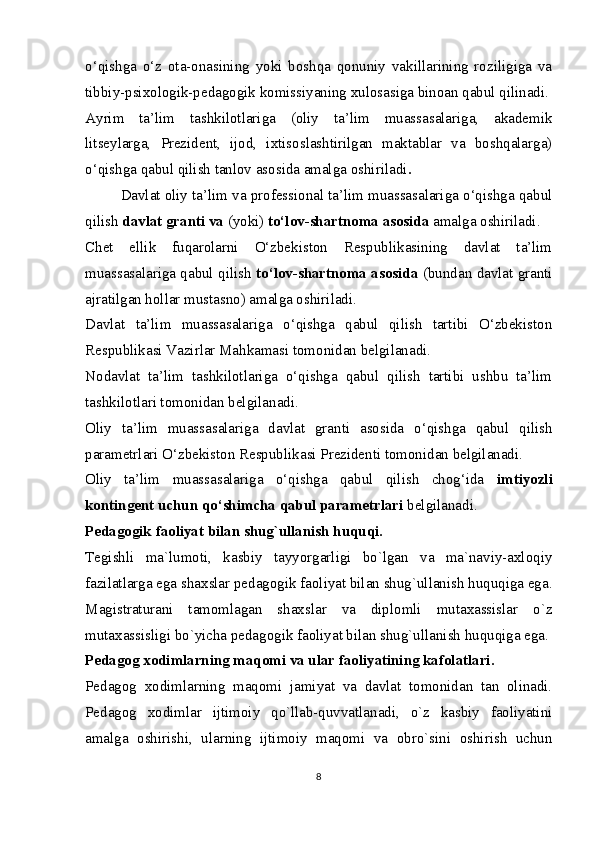 o‘qishga   o‘z   ota-onasining   yoki   boshqa   qonuniy   vakillarining   roziligiga   va
tibbiy-psixologik-pedagogik komissiyaning xulosasiga binoan qabul qilinadi.
Ayrim   ta’lim   tashkilotlariga   (oliy   ta’lim   muassasalariga,   akademik
litseylarga,   Prezident,   ijod,   ixtisoslashtirilgan   maktablar   va   boshqalarga)
o‘qishga qabul qilish tanlov asosida amalga oshiriladi .
Davlat oliy ta’lim va professional ta’lim muassasalariga o‘qishga qabul
qilish  davlat granti va  (yoki)  to‘lov-shartnoma asosida  amalga oshiriladi.
Chet   ellik   fuqarolarni   O‘zbekiston   Respublikasining   davlat   ta’lim
muassasalariga qabul qilish   to‘lov-shartnoma asosida  (bundan davlat granti
ajratilgan hollar mustasno) amalga oshiriladi.
Davlat   ta’lim   muassasalariga   o‘qishga   qabul   qilish   tartibi   O‘zbekiston
Respublikasi Vazirlar Mahkamasi tomonidan belgilanadi.
Nodavlat   ta’lim   tashkilotlariga   o‘qishga   qabul   qilish   tartibi   ushbu   ta’lim
tashkilotlari tomonidan belgilanadi.
Oliy   ta’lim   muassasalariga   davlat   granti   asosida   o‘qishga   qabul   qilish
parametrlari O‘zbekiston Respublikasi Prezidenti tomonidan belgilanadi.
Oliy   ta’lim   muassasalariga   o‘qishga   qabul   qilish   chog‘ida   imtiyozli
kontingent uchun qo‘shimcha qabul parametrlari  belgilanadi.
Pedagogik faoliyat bilan shug`ullanish huquqi.
Tegishli   ma`lumoti,   kasbiy   tayyorgarligi   bo`lgan   va   ma`naviy-axloqiy
fazilatlarga ega   shaxslar pedagogik faoliyat bilan shug`ullanish huquqiga ega.
Magistraturani   tamomlagan   shaxslar   va   diplomli   mutaxassislar   o`z
mutaxassisligi bo`yicha pedagogik faoliyat bilan shug`ullanish huquqiga ega.
Pedagog xodimlarning maqomi va ular faoliyatining kafolatlari.
Pedagog   xodimlarning   maqomi   jamiyat   va   davlat   tomonidan   tan   olinadi.
Pedagog   xodimlar   ijtimoiy   qo`llab-quvvatlanadi,   o`z   kasbiy   faoliyatini
amalga   oshirishi,   ularning   ijtimoiy   maqomi   va   obro`sini   oshirish   uchun
8