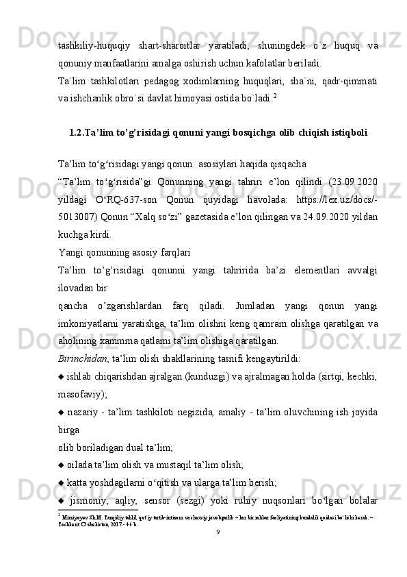 tashkiliy-huquqiy   shart-sharoitlar   yaratiladi,   shuningdek   o`z   huquq   va
qonuniy manfaatlarini amalga oshirish uchun kafolatlar beriladi.
Ta`lim   tashkilotlari   pedagog   xodimlarning   huquqlari,   sha`ni,   qadr-qimmati
va ishchanlik obro`si davlat himoyasi ostida bo`ladi. 2
1.2 . Ta’lim to’g’risidagi qonuni yangi bosqichga olib chiqish istiqboli
Ta’lim to g risidagi yangi qonun: asosiylari haqida qisqachaʻ ʻ
“Ta’lim   to g risida”gi   Qonunning   yangi   tahriri   e’lon   qilindi   (23.09.2020	
ʻ ʻ
yildagi   O RQ-637-son   Qonun   quyidagi   havolada:   https://lex.uz/docs/-
ʻ
5013007) Qonun “Xalq so zi” gazetasida e’lon qilingan va 24.09.2020 yildan	
ʻ
kuchga kirdi.
Yangi qonunning asosiy farqlari
Ta’lim   to’g’risidagi   qonunni   yangi   tahririda   ba’zi   elementlari   avvalgi
ilovadan bir
qancha   o’zgarishlardan   farq   qiladi.   Jumladan   yangi   qonun   yangi
imkoniyatlarni yaratishga, ta’lim olishni keng qamram olishga qaratilgan va
aholining xammma qatlami ta’lim olishiga qaratilgan.
Birinchidan , ta’lim olish shakllarining tasnifi kengaytirildi:
   ishlab chiqarishdan ajralgan (kunduzgi) va ajralmagan holda (sirtqi, kechki,
masofaviy);
   nazariy - ta’lim tashkiloti negizida, amaliy - ta’lim oluvchining ish joyida
birga
olib boriladigan dual ta’lim;
   oilada ta’lim olish va mustaqil ta’lim olish;
   katta yoshdagilarni o qitish va ularga ta’lim berish;	
ʻ
   jismoniy,   aqliy,   sensor   (sezgi)   yoki   ruhiy   nuqsonlari   bo lgan   bolalar	
ʻ
2
  Mirziyoyev Sh.M. Tanqidiy tahlil, qat’iy tartib-intizom va shaxsiy javobgarlik – har bir rahbar faoliyatining kundalik qoidasi bo‘lishi kerak. – 
Toshkent: O‘zbekiston, 2017.-  46 b.
9 