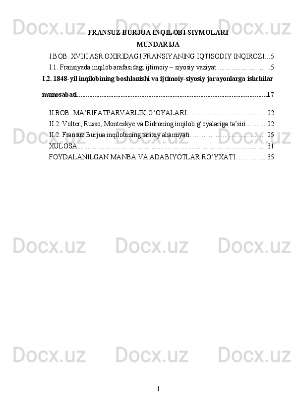 FRANSUZ BURJUA INQILOBI SIYMOLARI
MUNDARIJA
I.BOB. XVIII ASR OXIRIDAGI FRANSIYANING IQTISODIY INQIROZI . . . 5
I.1. Fransiyada inqilob arafasidagi ijtimoiy – siyosiy vaziyat ............................... 5
I.2. 1848-yil inqilobining boshlanishi va ijtimoiy-siyosiy jarayonlarga ishchilar
munosabati ............................................................................................................. 17
II.BOB. MA’RIFATPARVARLIK G‘OYALARI .............................................. 22
II.2. Volter, Russo, Monteskye va Didroning inqilob g‘oyalariga ta’siri ............ 22
II.2. Fransuz Burjua inqilobining tarixiy ahamiyati ............................................ 25
XULOSA ............................................................................................................. 31
FOYDALANILGAN MANBA VA ADABIYOTLAR RO‘YXATI .................. 35
1 