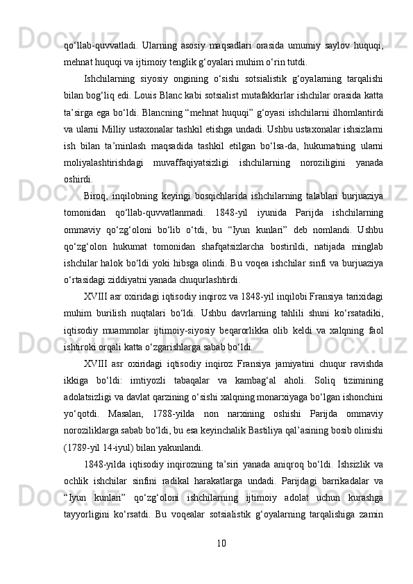 qo‘llab-quvvatladi.   Ularning   asosiy   maqsadlari   orasida   umumiy   saylov   huquqi,
mehnat huquqi va ijtimoiy tenglik g‘oyalari muhim o‘rin tutdi.
Ishchilarning   siyosiy   ongining   o‘sishi   sotsialistik   g‘oyalarning   tarqalishi
bilan bog‘liq edi. Louis Blanc kabi sotsialist mutafakkirlar ishchilar orasida katta
ta’sirga ega bo‘ldi. Blancning “mehnat  huquqi” g‘oyasi  ishchilarni  ilhomlantirdi
va ularni Milliy ustaxonalar tashkil etishga undadi. Ushbu ustaxonalar ishsizlarni
ish   bilan   ta’minlash   maqsadida   tashkil   etilgan   bo‘lsa-da,   hukumatning   ularni
moliyalashtirishdagi   muvaffaqiyatsizligi   ishchilarning   noroziligini   yanada
oshirdi.
Biroq,   inqilobning   keyingi   bosqichlarida   ishchilarning   talablari   burjuaziya
tomonidan   qo‘llab-quvvatlanmadi.   1848-yil   iyunida   Parijda   ishchilarning
ommaviy   qo‘zg‘oloni   bo‘lib   o‘tdi,   bu   “Iyun   kunlari”   deb   nomlandi.   Ushbu
qo‘zg‘olon   hukumat   tomonidan   shafqatsizlarcha   bostirildi,   natijada   minglab
ishchilar   halok  bo‘ldi  yoki  hibsga   olindi.  Bu  voqea  ishchilar   sinfi   va  burjuaziya
o‘rtasidagi ziddiyatni yanada chuqurlashtirdi.
XVIII asr oxiridagi iqtisodiy inqiroz va 1848-yil inqilobi Fransiya tarixidagi
muhim   burilish   nuqtalari   bo‘ldi.   Ushbu   davrlarning   tahlili   shuni   ko‘rsatadiki,
iqtisodiy   muammolar   ijtimoiy-siyosiy   beqarorlikka   olib   keldi   va   xalqning   faol
ishtiroki orqali katta o‘zgarishlarga sabab bo‘ldi.
XVIII   asr   oxiridagi   iqtisodiy   inqiroz   Fransiya   jamiyatini   chuqur   ravishda
ikkiga   bo‘ldi:   imtiyozli   tabaqalar   va   kambag‘al   aholi.   Soliq   tizimining
adolatsizligi va davlat qarzining o‘sishi xalqning monarxiyaga bo‘lgan ishonchini
yo‘qotdi.   Masalan,   1788-yilda   non   narxining   oshishi   Parijda   ommaviy
noroziliklarga sabab bo‘ldi, bu esa keyinchalik Bastiliya qal’asining bosib olinishi
(1789-yil 14-iyul) bilan yakunlandi.
1848-yilda   iqtisodiy   inqirozning   ta’siri   yanada   aniqroq   bo‘ldi.   Ishsizlik   va
ochlik   ishchilar   sinfini   radikal   harakatlarga   undadi.   Parijdagi   barrikadalar   va
“Iyun   kunlari”   qo‘zg‘oloni   ishchilarning   ijtimoiy   adolat   uchun   kurashga
tayyorligini   ko‘rsatdi.   Bu   voqealar   sotsialistik   g‘oyalarning   tarqalishiga   zamin
10 