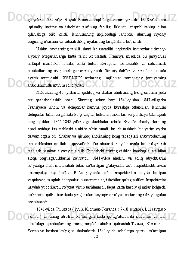 g‘oyalari   1789-yilgi   Buyuk   Fransuz   inqilobiga   zamin   yaratdi.   1848-yilda   esa
iqtisodiy   inqiroz   va   ishchilar   sinfining   faolligi   Ikkinchi   respublikaning   e’lon
qilinishiga   olib   keldi.   Ishchilarning   inqilobdagi   ishtiroki   ularning   siyosiy
ongining o‘sishini va sotsialistik g‘oyalarning tarqalishini ko‘rsatdi.
Ushbu   davrlarning   tahlili   shuni   ko‘rsatadiki,   iqtisodiy   inqirozlar   ijtimoiy-
siyosiy   o‘zgarishlarga   katta   ta’sir   ko‘rsatadi.   Fransiya   misolida   bu   jarayonlar
nafaqat   mamlakat   ichida,   balki   butun   Evropada   demokratik   va   sotsialistik
harakatlarning   rivojlanishiga   zamin   yaratdi.   Tarixiy   dalillar   va   misollar   asosida
aytish   mumkinki,   XVIII-XIX   asrlardagi   inqiloblar   zamonaviy   jamiyatning
shakllanishida muhim rol o‘ynadi.
XIX   asrning   40   -yillarida   qishloq   va   shahar   aholisining   keng   ommasi   juda
tez   qashshoqlashib   bordi.   Shuning   uchun   ham   1841-yildan   1847-yilgacha
Fransiyada   ishchi   va   dehqonlar   hamma   joyda   kurashga   otlandilar.   Ishchilar
dehqonlar bilan birgalikda ko‘p vaqtda hukumat askarlari va politsiya bilanqonli
jang   qildilar.   1846-1848-yillardagi   stachkalar   ichida   Riv-J’e   shaxtyorlarining
aprel   oyidagi   ish   tashlashi   alohida   o‘rin   tutadi,   bu   ish   tashlash   bir   yarim   oycha
davom   etgan   edi.   Shahar   va   qishloq  aholisining   keng   tabaqalari   shaxtyorlarning
ish   tashlashini   qo‘llab   –   quvvatladi.   Tur   shaxrida   noyabr   oyida   ko‘tarilgan   ish
tashlash   harakati   siyosiy   tus  olib,  Tur  ishchilarining  qishloq  kambag‘allari   bilan
aloqa   bog‘laganliklarini   ko‘rsatdi.   1841-yilda   aholini   va   soliq   obyektlarini
ro‘yxatga olish munosabati  bilan ko‘tarilgan g‘alayonlar zo‘r  inqiloblashtiruvchi
ahamiyatga   ega   bo‘ldi.   Ba’zi   joylarda   soliq   inspektorlari   paydo   bo‘lgan
vaqtdayoq minglab dehqonlar, hunarmandlar, ishchilar qo‘zg‘aldilar. Inspektorlar
haydab yuborilardi, ro‘yxat yirtib tashlanardi, faqat katta harbiy qismlar kelgach,
ko‘pincha qattiq barrikada janglaridan keyingina ro‘yxatchilarning ishi yangidan
boshlanardi. 
1841-yilda Tuluzada ( iyul), Klermon-Ferranda ( 9-10 sentabr), Lill (avgust-
sentabr)   va   uning   atrofida   ko‘tarilgan   katta   qo‘zg‘alonlarda   shaharlar   va   ular
atrofidagi   qishloqlarning   ming-minglab   aholisi   qatnashdi.Tuluza,   Klermon   –
Ferran   va   boshqa   ko‘pgina   shaharlarda   1841-yilda   soliqlarga   qarshi   ko‘tarilgan
12 