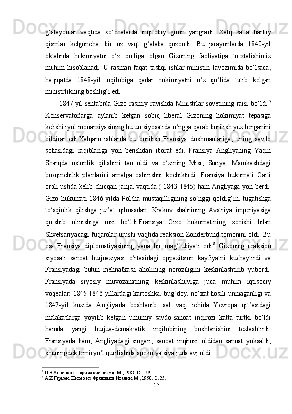 g‘alayonlar   vaqtida   ko‘chalarda   inqilobiy   gimn   yangradi.   Xalq   katta   harbiy
qismlar   kelguncha,   bir   oz   vaqt   g‘alaba   qozondi.   Bu   jarayonlarda   1840-yil
oktabrda   hokimiyatni   o‘z   qo‘liga   olgan   Gizoning   faoliyatiga   to‘xtalishimiz
muhim   hisoblanadi.   U   rasman   faqat   tashqi   ishlar   ministiri   lavozimida   bo‘lsada,
haqiqatda   1848-yil   inqilobiga   qadar   hokimiyatni   o‘z   qo‘lida   tutib   kelgan
ministrlikning boshlig‘i edi.
1847-yil  sentabrda Gizo rasmiy ravishda Ministrlar sovetining raisi  bo‘ldi. 7
Konservatorlarga   aylanib   ketgan   sobiq   liberal   Gizoning   hokimiyat   tepasiga
kelishi iyul monarxiyasining butun siyosatida o‘ngga qarab burilish yuz berganini
bildirar   edi.Xalqaro   ishlarda   bu   burilish   Fransiya   dushmanlariga,   uning   savdo
sohasidagi   raqiblariga   yon   berishdan   iborat   edi.   Fransiya   Angliyaning   Yaqin
Sharqda   ustunlik   qilishini   tan   oldi   va   o‘zining   Misr,   Suriya,   Marokashdagi
bosqinchilik   planlarini   amalga   oshirishni   kechiktirdi.   Fransiya   hukumati   Gaiti
oroli ustida kelib chiqqan janjal vaqtida ( 1843-1845) ham Angliyaga yon berdi.
Gizo   hukumati   1846-yilda   Polsha   mustaqilligining   so‘nggi   qoldig‘ini   tugatishga
to‘sqinlik   qilishga   jur’at   qilmasdan,   Krakov   shahrining   Avstriya   imperiyasiga
qo‘shib   olinishiga   rozi   bo‘ldi.Fransiya   Gizo   hukumatining   xohishi   bilan
Shvetsariyadagi fuqarolar urushi vaqtida reaksion Zonderbund tomonini oldi. Bu
esa   Fransiya   diplomatiyasining   yana   bir   mag‘lubiyati   edi. 8
  Gizoning   reaksion
siyosati   sanoat   burjuaziyasi   o‘rtasidagi   oppazitsion   kayfiyatni   kuchaytirdi   va
Fransiyadagi   butun   mehnatkash   aholining   noroziligini   keskinlashtirib   yubordi.
Fransiyada   siyosiy   muvozanatning   keskinlashuviga   juda   muhim   iqtisodiy
voqealar: 1845-1846 yillardagi kartoshka, bug‘doy, no‘xat hosili unmaganligi va
1847-yil   kuzida   Angliyada   boshlanib,   sal   vaqt   ichida   Yevropa   qit’asidagi
malakatlarga   yoyilib   ketgan   umumiy   savdo-sanoat   inqirozi   katta   turtki   bo‘ldi
hamda   yangi   burjua-demakratik   inqilobining   boshlanishini   tezlashtirdi.
Fransiyada   ham,   Angliyadagi   singari,   sanoat   inqirozi   oldidan   sanoat   yuksaldi,
shuningdek temiryo‘l qurilishida spekulyatsiya juda avj oldi. 
7
  П.В.Анненков. Парижскиe писмa. М., 1983. С .  159.
8
  A.И.Герцен. Писмо из Франция и Италии. М., 1950. С .  25.
13 