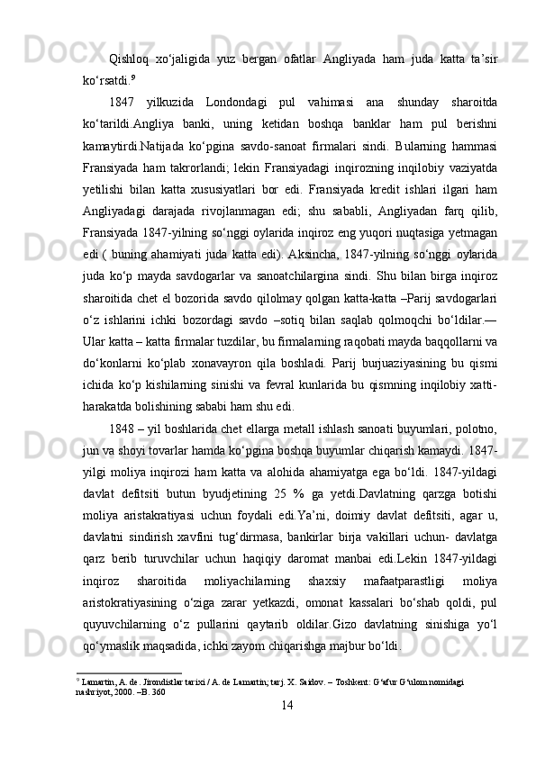 Qishloq   xo‘jaligida   yuz   bergan   ofatlar   Angliyada   ham   juda   katta   ta’sir
ko‘rsatdi. 9
 
1847   yilkuzida   Londondagi   pul   vahimasi   ana   shunday   sharoitda
ko‘tarildi.Angliya   banki,   uning   ketidan   boshqa   banklar   ham   pul   berishni
kamaytirdi.Natijada   ko‘pgina   savdo-sanoat   firmalari   sindi.   Bularning   hammasi
Fransiyada   ham   takrorlandi;   lekin   Fransiyadagi   inqirozning   inqilobiy   vaziyatda
yetilishi   bilan   katta   xususiyatlari   bor   edi.   Fransiyada   kredit   ishlari   ilgari   ham
Angliyadagi   darajada   rivojlanmagan   edi;   shu   sababli,   Angliyadan   farq   qilib,
Fransiyada 1847-yilning so‘nggi oylarida inqiroz eng yuqori nuqtasiga yetmagan
edi   (   buning   ahamiyati   juda   katta   edi).   Aksincha,   1847-yilning   so‘nggi   oylarida
juda   ko‘p   mayda   savdogarlar   va   sanoatchilargina   sindi.   Shu   bilan   birga   inqiroz
sharoitida chet el bozorida savdo qilolmay qolgan katta-katta –Parij savdogarlari
o‘z   ishlarini   ichki   bozordagi   savdo   –sotiq   bilan   saqlab   qolmoqchi   bo‘ldilar.―
Ular katta – katta firmalar tuzdilar, bu firmalarning raqobati mayda baqqollarni va
do‘konlarni   ko‘plab   xonavayron   qila   boshladi.   Parij   burjuaziyasining   bu   qismi
ichida   ko‘p   kishilarning   sinishi   va   fevral   kunlarida   bu   qismning   inqilobiy   xatti-
harakatda bolishining sababi ham shu edi . 
1848 – yil boshlarida chet ellarga metall ishlash sanoati buyumlari, polotno,
jun va shoyi tovarlar hamda ko‘pgina boshqa buyumlar chiqarish kamaydi. 1847-
yilgi   moliya   inqirozi   ham   katta   va   alohida   ahamiyatga   ega   bo‘ldi.   1847-yildagi
davlat   defitsiti   butun   byudjetining   25   %   ga   yetdi.Davlatning   qarzga   botishi
moliya   aristakratiyasi   uchun   foydali   edi.Ya’ni,   doimiy   davlat   defitsiti,   agar   u,
davlatni   sindirish   xavfini   tug‘dirmasa,   bankirlar   birja   vakillari   uchun-   davlatga
qarz   berib   turuvchilar   uchun   haqiqiy   daromat   manbai   edi.Lekin   1847-yildagi
inqiroz   sharoitida   moliyachilarning   shaxsiy   mafaatparastligi   moliya
aristokratiyasining   o‘ziga   zarar   yetkazdi,   omonat   kassalari   bo‘shab   qoldi,   pul
quyuvchilarning   o‘z   pullarini   qaytarib   oldilar.Gizo   davlatning   sinishiga   yo‘l
qo‘ymaslik maqsadida, ichki zayom chiqarishga majbur bo‘ldi .
9
 Lamartin, A. de. Jirondistlar tarixi / A. de Lamartin; tarj. X. Saidov. – Toshkent: G‘afur G‘ulom nomidagi 
nashriyot, 2000. –B. 360
14 
