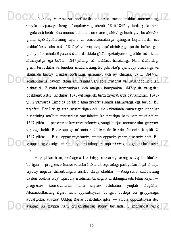   Iqtisodiy   inqiroz   va   hosilsizlik   natijasida   mehnatkashlar   ommasining,
mayda   burjuaziya   keng   tabaqalarining   ahvoli   1846-1847   yillarda   juda   ham
o‘girlashib ketdi. Shu munosabat bilan ommaning aktivligi kuchaydi, bu aktivlik
g‘alla   spekulyatlarining   uylari   va   omborxonalariga   qilingan   hujumlarda,   ish
tashlashlarda   aks   etdi.   1847-yilda   oziq-ovqat   qahatchiligiga   qarshi   ko‘tarilgan
g‘alayonlar ichida Byuzans shahrida ikkita g‘alla spekulyarining o‘ldirilishi katta
ahamiyatga   ega   bo‘ldi.   1847-yildagi   ish   tashlash   harakatiga   Nant   shahridagi
g‘isht  teruvchilar va binokor  ishchilarning, ko‘pdan-ko‘p qamoqqa olishlarga va
shaharda   harbiy   qismlar   bo‘lishiga   qaramay,   uch   oy   chamasi   ya’ni   1847-yil
sentabrgacha   davom   etgan   ish   tashlashlari   zo‘r   matonat   va   uyushqoqlik   bilan
o‘tkazildi.   Ziyofat   kompaniyasi   deb   atalgan   kompaniya   1847-yilda   yangidan
boshlanib ketdi. Ishchilar, 1840-yildagidek, ba’zi ziyofatlarda qatnashdilar. 1848-
yil 2 yanvarda Limojda bo‘lib o‘tgan ziyofat alohida ahamiyatga ega bo‘ldi. Bu
ziyofatni  Per  Leruga atab uyushtirilgan edi, lekin ziyofatda qatnashgan ishchilar
o‘zlarining   ma’lum   maqsad   va   vazifalarini   ko‘rsatishga   ham   harakat   qiladilar.
1847-yilda   ―   progressiv   konservatorlarning   yangi   burjua-monarxistlar   gruppasi
vujudga   keldi.   Bu   gruppaga   orleanist   publitsist   de   Jirarden   boshchilik   qildi.   U
1847-yilda:   ―   Biz–   oppazitsiyadamiz,   ammo   oppazitsiyadan   emasmiz   dedi.   Bu
gruppaning vujudga kelishi ― yuqori tabaqalar inqirozi ning o‘ziga xos ko‘rinishi
edi. 
Haqiqatdan   ham,   kechagina   Lui-Filipp   monarxiyasining   sodiq   tarafdorlari
bo‘lgan ― progressiv konservatorlar hukumat tepasidagi partiyadan faqat chuqur
siyosiy   inqiroz   sharoitidagina   ajralib   chiqa   oladilar.   ―Progressiv   kuchlarning
dasturi boshda faqat iqtisodiy islohatlar bilangina cheklangan edi, lekin keyin ―
progressiv   konservatorlar   ham   saylov   islohatini   yoqlab   chiqdilar.
Monarxistlarning   ilgari   ham   oppazitsiyada   bo‘lgan   boshqa   bir   gruppasiga,
avvalgicha,   advokat   Odilon   Barro   boshchilik   qildi:   ―   sulola   oppozitsiyasi   deb
atalgan   bu   gruppa   ham   orleanistlardan   iborat   bo‘lsada,   u   monarxist   yirik
15 