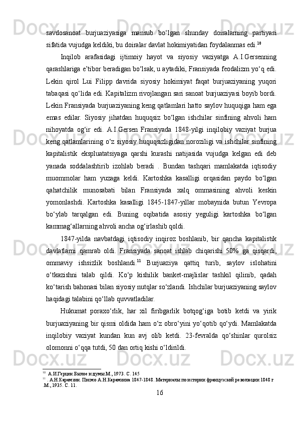 savdosanoat   burjuaziyasiga   mansub   bo‘lgan   shunday   doiralarning   partiyasi
sifatida vujudga keldiki, bu doiralar davlat hokimiyatidan foydalanmas edi. 10
Inqilob   arafasidagi   ijtimoiy   hayot   va   siyosiy   vaziyatga   A.I.Gersenning
qarashlariga e’tibor beradigan bo‘lsak, u aytadiki, Fransiyada feodalizm yo‘q edi.
Lekin   qirol   Lui   Filipp   davrida   siyosiy   hokimiyat   faqat   burjuaziyaning   yuqori
tabaqasi qo‘lida edi. Kapitalizm rivojlangan sari sanoat burjuaziyasi boyib bordi.
Lekin Fransiyada burjuaziyaning keng qatlamlari hatto saylov huquqiga ham ega
emas   edilar.   Siyosiy   jihatdan   huquqsiz   bo‘lgan   ishchilar   sinfining   ahvoli   ham
nihoyatda   og‘ir   edi.   A.I.Gersen   Fransiyada   1848-yilgi   inqilobiy   vaziyat   burjua
keng qatlamlarining o‘z siyosiy huquqsizligidan noroziligi va ishchilar sinfining
kapitalistik   ekspluatatsiyaga   qarshi   kurashi   natijasida   vujudga   kelgan   edi   deb
yanada   soddalashtirib   izohlab   beradi   .   Bundan   tashqari   mamlakatda   iqtisodiy
muommolar   ham   yuzaga   keldi.   Kartoshka   kasalligi   orqasidan   paydo   bo‘lgan
qahatchilik   munosabati   bilan   Fransiyada   xalq   ommasining   ahvoli   keskin
yomonlashdi.   Kartoshka   kasalligi   1845-1847-yillar   mobaynida   butun   Yevropa
bo‘ylab   tarqalgan   edi.   Buning   oqibatida   asosiy   yeguligi   kartoshka   bo‘lgan
kammag‘allarning ahvoli ancha og‘irlashib qoldi. 
1847-yilda   navbatdagi   iqtisodiy   inqiroz   boshlanib,   bir   qancha   kapitalistik
davlatlarni   qamrab   oldi.   Fransiyada   sanoat   ishlab   chiqarishi   50%   ga   qisqardi,
ommaviy   ishsizlik   boshlandi. 11
  Burjuaziya   qattiq   turib,   saylov   islohatini
o‘tkazishni   talab   qildi.   Ko‘p   kishilik   banket-majlislar   tashkil   qilinib,   qadah
ko‘tarish bahonasi bilan siyosiy nutqlar so‘zlandi. Ishchilar burjuaziyaning saylov
haqidagi talabini qo‘llab quvvatladilar.
Hukumat   poraxo‘rlik,   har   xil   firibgarlik   botqog‘iga   botib   ketdi   va   yirik
burjuaziyaning bir  qismi  oldida ham  o‘z obro‘yini  yo‘qotib qo‘ydi. Mamlakatda
inqilobiy   vaziyat   kundan   kun   avj   olib   ketdi.   23-fevralda   qo‘shinlar   qurolsiz
olomonni o‘qqa tutdi, 50 dan ortiq kishi o‘ldirildi. 
10
   A.И.Герцен.Былое и думы.М., 1973. С .  145
11
  .  A .Н.Карамзин. Писмо А.Н.Карамзина 1847-1848. Материалы по истории французской революции 1848 г
.М., 1935. С .  11.
16