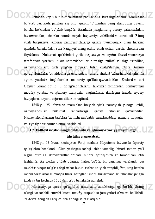 Shundan   keyin   butun   mehnatkash   patij   aholisi   kurashga   otlandi.   Mamlakat
bo‘ylab   barrikada   janglari   avj   olib,   qurolli   to‘qnashuv   Parij   shahrining   deyarli
barcha   ko‘chalari   bo‘ylab   tarqaldi.   Barrikada   janglarining   asosiy   qatnashchilari
hunarmandlar,   ishchilar   hamda   mayda   burjuaziya   vakillaridan   iborat   edi.   Biroq
yirik   burjuaziya   jamoasi   namoyishchilarga   qarshi   uyushqoqlik   bilan   harakat
qilishdi,   barrikadalar   soni   kengayishining   oldini   olish   uchun   barcha   choralardan
foydalandi.   Hukumat   qo‘shinlari   yirik   burjuaziya   va   ayrim   feudal-monarxiya
tarafdorlari   yordami   bilan   namoyishchilar   o‘rtasiga   ixtilof   solishga   urindilar,
namoyishchilarni   turli   yolg‘on   g‘oyalari   bilan   chalg‘itishga   intildi.   Ammo
qo‘zg‘alonchilar   bu   aldovlarga   uchmadilar,   ularni   shiddat   bilan   harakat   qilishda
ayrim   yetakchi   inqilobchilar   ma’naviy   qo‘llab-quvvatladilar.   Shulardan   biri
Ogyust   Blank   bo‘lib,   u   qo‘zg‘alonchilarni   hukumat   tomonidan   berilayotgan
moddiy   yordam   va   ijtimoiy   imtiyozlar   vaqtinchalik   ekanligini   hamda   siyosiy
huquqlarni deyarli bajarmasliklarini uqtiradi . 
1848-yil   25-   fevralda   mamlakat   bo‘ylab   yirik   namoyish   yuzaga   keldi,
namoyishchilar   hukumat   rahbarlariga   qat’iy   talablar   qo‘yishdilar.
Namoyishchilarning   talablari   birinchi   navbatda   mamlakatdagi   ijtimoiy   huquqlar
va siyosiy boshqaruv tuzumi haqida edi .
I.2. 1848-yil inqilobining boshlanishi va ijtimoiy-siyosiy jarayonlarga
ishchilar munosabati
1848-yil   23-fevral   kechqurun   Parij   markazi   Kaputsino   bulvarida   fojiaviy
qo‘zg‘alon   boshlandi.   Gizo   yashagan   tashqi   ishlar   vazirligi   binosi   tomon   yo‘l
olgan   qurolsiz   demostrantlar   to‘dasi   binoni   qo‘riqlovchilar   tomonidan   otib
tashlandi.   Bir   necha   o‘nlab   odamlar   halok   bo‘ldi,   bir   qanchasi   yaralandi.   Bu
mudhish voqea to‘g‘risidagi xabar butun shahar bo‘ylab tarqaldi, Parijning barcha
mehnatkash aholisi oyoqqa turdi. Minglab ishchi, hunarmandlar, talabalar jangga
kirdi va bir kechada 1500 dan ortiq barrikada qurishdi. 
Monarxiyaga   qarshi   qo‘zg‘alon   umumxalq   xarakteriga   ega   bo‘ldi.   Uning
o‘zagi   va   tashkil   etuvchi   kuchi   maxfiy   respublika   jamiyatlari   a’zolari   bo‘lishdi.
24-fevral tongida Parij ko‘chalaridagi kurash avj oldi.
17 