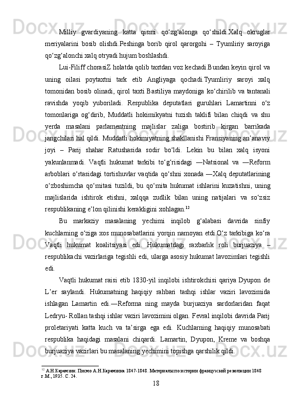 Milliy   gvardiyaning   katta   qismi   qo‘zg‘alonga   qo‘shildi.Xalq   okruglar
meriyalarini   bosib   olishdi.Peshinga   borib   qirol   qarorgohi   –   Tyumliriy   saroyiga
qo‘zg‘alonchi xalq   otryadi hujum boshlashdi.
Lui-Filiff chorasiZ holatda qolib taxtdan voz kechadi.Bundan keyin qirol va
uning   oilasi   poytaxtni   tark   etib   Angliyaga   qochadi.Tyumliriy   saroyi   xalq
tomonidan bosib olinadi, qirol  taxti  Bastiliya  maydoniga   ko‘chirilib va tantanali
ravishda   yoqib   yuboriladi.   Respublika   deputatlari   guruhlari   Lamartinni   o‘z
tomonlariga   og‘dirib,   Muddatli   hokimikyatni   tuzish   taklifi   bilan   chiqdi   va   shu
yerda   masalani   parlamentning   majlislar   zaliga   bostirib   kirgan   barrikada
jangchilari hal qildi. Muddatli hokimiyatning shakllanishi Fransiyaning an’anaviy
joyi   –   Parij   shahar   Ratushasida   sodir   bo‘ldi.   Lekin   bu   bilan   xalq   isyoni
yakunlanmadi.   Vaqtli   hukumat   tarkibi   to‘g‘risidagi   ―Natsional   va   ―Reform
arboblari   o‘rtasidagi   tortishuvlar   vaqtida   qo‘shni   xonada   ―Xalq   deputatlarining
o‘zboshimcha   qo‘mitasi   tuzildi,   bu   qo‘mita   hukumat   ishlarini   kuzatishni,   uning
majlislarida   ishtirok   etishni,   xalqqa   zudlik   bilan   uning   natijalari   va   so‘zsiz
respublikaning e’lon qilinishi kerakligini xohlagan. 12
Bu   markaziy   masalaning   yechimi   inqilob   g‘alabasi   davrida   sinfiy
kuchlarning   o‘ziga xos munosabatlarini yorqin namoyan etdi.O‘z tarkibiga ko‘ra
Vaqtli   hukumat   koalitsiyasi   edi.   Hukumatdagi   raxbarlik   roli   burjuaziya   –
respublikachi  vazirlariga tegishli  edi, ularga asosiy  hukumat  lavozimlari  tegishli
edi. 
Vaqtli   hukumat   raisi   etib   1830-yil   inqilobi   ishtirokchisi   qariya   Dyupon   de
L’er   saylandi.   Hukumatning   haqiqiy   rahbari   tashqi   ishlar   vaziri   lavozimida
ishlagan   Lamartin   edi.―Reforma   ning   mayda   burjuaziya   sardorlaridan   faqat
Ledryu- Rollan tashqi ishlar vaziri lavozimini olgan. Fevral inqilobi davrida Parij
proletariyati   katta   kuch   va   ta’sirga   ega   edi.   Kuchlarning   haqiqiy   munosabati
respublika   haqidagi   masalani   chiqardi.   Lamartin,   Dyupon,   Kreme   va   boshqa
burjuaziya vazirlari bu masalaning yechimini topishga qarshilik qildi. 
12
  A.Н.Карамзин. Писмо А.Н.Карамзина 1847-1848. Материалы по истории французской революции 1848 
г.М., 1935. С .  24.
18 