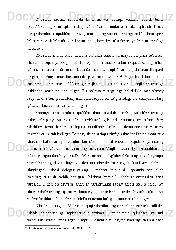 24-fevral   kechki   soatlarda   Lamartin   va   boshqa   vazirlar   zudlik   bilan
respublikaning   e’lon   qilinmasligi   uchun   har   tomonlama   harakat   qilishdi.   Biroq
Parij ishchilari respublika haqidagi masalaning yaxshi tomonga hal bo‘lmasligini
bilib, norozilik bildirdi.Ular tezkor, aniq, hech bir to‘siqlarsiz yechimini topishga
qilishgan. 
25-fevral   ertalab   xalq   ommasi   Ratusha   binosi   va   maydonni   yana   to‘ldirdi.
Hukumat   tepasiga   kelgan   ishchi   deputatlari   zudlik   bilan   respublikaning   e’lon
qilinishini   talab   qildi,   uning   boshida   mashhur   inqilob   arbobi,   shifokor   Raspayl
turgan,   u   Parij   ishchilari   orasida   jida   mashhur   edi. 13
  Agar   bu   talab   2   soat
davomida   bajarilmasa,   200   ming   parijliklar   bilan   kelib   yanqi   inqilobni   amalga
oshirishni   aytib   po‘pisa   qilgan.   Bu   po‘pisa   ta’sirga   ega   bo‘ldi.Ikki   soat   o‘tmay
respublika   e’lon qilindi.Parij ishchilari respublika to‘g‘risidagi burjuaziyadan farq
qiluvchi   tasavvurlardan ta’sirlangan. 
Fransiya   ishchilarida   respublika   shiori   ozodlik,   tenglik,   do‘stlikni   amalga
oshiruvchi g‘oya va orzular  bilan uzliksiz bog‘liq edi.   Shuning uchun ham Parij
ishchilari   fevral   kunlari   nafaqat   respublikani,   balki   ―   demakratik   va   ijtimoiy
respublika  ni talab qilgan. Bunday shior nafaqat sinfiy   hukmdorlikning monarxik
shaklini,   balki   sinfiy   hukmdorlikni   o‘zini   bartaraf   etuvchi   respublikaga   noaniq
intilishni   ifodalagan.   Bu   shiorning   mazmuni   Vaqtli   hukumatga   respublikaning
e’lon   qilinganidan   keyin   zudlik   bilan   ishchi   qo‘zg‘alonchilarning   qizil   bayroqni
respublikaning   davlat   bayrog‘i   deb   tan   olinishi   haqidagi   ko‘rsatilgan   talabida,
shuningdek   ishchi   delegatsiyaning   ―mehnat   huquqini     qonuniy   tan   olish
haqidagi   talabida   ochib   berilgan.   ‘Mehnat   huquqi’’   ishchilar   ommasida   keng
tarqaldi.   U   inqilob   davrida   ishchilar   harakatining   asosiy   shiori   bo‘lib   qoldi.   Bu
shior   ishchilarning   ijtimoiy   taraqqiyot,   ishsizlikka   qarshi   kurash   talabi   va
mehnatkashlar uchun ishni kafolatlash uchun bo‘lgan kurashni ifodalagan.
  Shu bilan birga ―Mehnat huquqi ishchilarning notinch sotsialistik intilishi,
ishlab   chiqarishning   kapitalistik   anarxiyasini   muhokama   qilishlari   va   uni
yangilash istagini  ifodalagan. Vaqtli hukumat qizil bayroq haqidagi  talabni oson
13
  П.В.Анненков. Парижские писма. М., 1983. С .  171.
19
