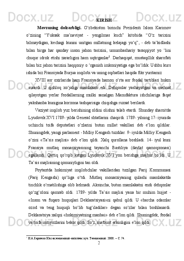 KIRISH
Mavzuning   dolzarbligi.   O‘zbekiston   birinchi   Prezidenti   Islom   Karimov
o‘zining   “Yuksak   ma’naviyat   -   yengilmas   kuch”   kitobida   “O‘z   tarixini
bilmaydigan,   kechagi   kunini   unitgan   millatning   kelajagi   yo‘q”,   -   deb   ta’kidlashi
bilan   birga   har   qanday   inson   jahon   tarixini,   umumbashariy   taraqqiyot   yo   ‘lini
chuqur   idrok  etishi   zararligini   ham   uqtirganlar 1
.  Darhaqiqat,   mustaqillik  sharofati
bilan biz jahon tarixini haqqoniy   о   ‘rganish imkoniyatiga ega bo‘ldik. Ushbu kurs
ishida biz Fransiyada Burjua inqilobi va uning oqibatlari haqida fikr yuritamiz
XVIII   asr   oxirlarida   ham   Fransiyada   hamon   o‘rta   asr   feodal   tartiblari   hukm
surardi.   U   qishloq   xo‘jaligi   mamlakati   edi.   Dehqonlar   yashayotgan   va   mehnat
qilayotgan   yerlar   feodallarning   mulki   sanalgan   Manufaktura   ishchilariga   faqat
yakshanba kunigina korxona tashqarisiga chiqishga ruxsat berilardi.
Vaziyat inqilob yuz berishining oldini olishni talab etardi. Shunday sharoitda
Lyudovik XVI 1789- yilda General shtatlarini chaqirdi. 1789- yilning 17- iyunida
uchinchi   toifa   deputatlari   o‘zlarini   butun   millat   vakillari   deb   e’lon   qildilar.
Shuningdek, yangi parlament - Milliy Kengash tuzdilar.  9- iyulda Milliy Kengash
o‘zini   «Ta’sis   majlisi»   deb   e’lon   qildi.   Xalq   qurollana   boshladi.   14-   iyul   kuni
Fransiya   mutlaq   monarxiyasining   tayanchi   Bastiliya   (davlat   qamoqxonasi)
egallandi.   Qattiq   qo‘rqib   ketgan   Lyudovik   XVI   yon   berishga   majbur   bo‘ldi.   U
Ta’sis majlisining qonuniyligini tan oldi. 
Poytaxtda   hokimiyat   inqilobchilar   vakillaridan   tuzilgan   Parij   Kommunasi
(Parij   Kengashi)   qo‘liga   o‘tdi.   Mutlaq   monarxiyaning   qulashi   mamlakatda
tinchlik o‘rnatilishiga olib kelmadi. Aksincha, butun mamlakatni endi  dehqonlar
qo‘zg‘oloni   qamrab   oldi.   1789-   yilda   Ta’sis   majlisi   yana   bir   muhim   hujjat   -
«Inson   va   fuqaro   huquqlari   Deklaratsiyasi»ni   qabul   qildi.   U   «barcha   odamlar
ozod   va   teng   huquqli   bo‘lib   tug‘iladilar»   degan   so‘zlar   bilan   boshlanardi.
Deklaratsiya xalqni «hokimiyatning manbai» deb e’lon qildi. Shuningdek, feodal
va toifa imtiyozlarini bekor qildi. So‘z, matbuot erkinligini e’lon qildi. 
1
  И.А.Каримов Юксак маънавият - енгилмас куч . Т - маънавият . 2008. – С.   74.
2 