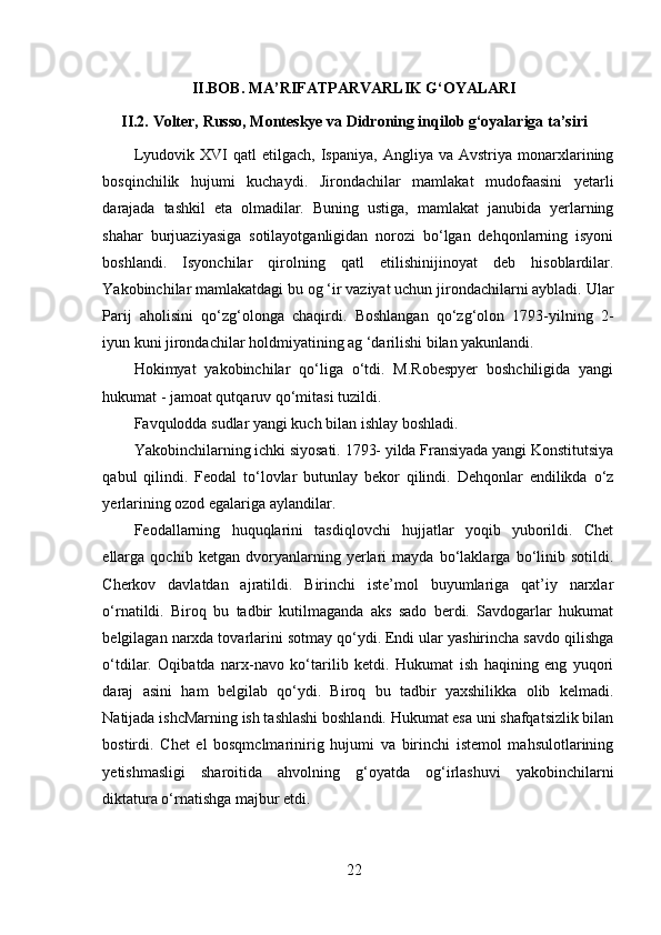 II.BOB.   MA’RIFATPARVARLIK G‘OYALARI
II.2.  Volter, Russo, Monteskye va Didroning inqilob g‘oyalariga ta’siri  
Lyudovik   XVI   qatl   etilgach,   Ispaniya,   Angliya   va  Avstriya   monarxlarining
bosqinchilik   hujumi   kuchaydi.   Jirondachilar   mamlakat   mudofaasini   yetarli
darajada   tashkil   eta   olmadilar.   Buning   ustiga,   mamlakat   janubida   yerlarning
shahar   burjuaziyasiga   sotilayotganligidan   norozi   bo‘lgan   dehqonlarning   isyoni
boshlandi.   Isyonchilar   qirolning   qatl   etilishinijinoyat   deb   hisoblardilar.
Yakobinchilar mamlakatdagi bu og ‘ir vaziyat uchun jirondachilarni aybladi. Ular
Parij   aholisini   qo‘zg‘olonga   chaqirdi.   Boshlangan   qo‘zg‘olon   1793-yilning   2-
iyun kuni jirondachilar holdmiyatining ag ‘darilishi bilan yakunlandi.
Hokimyat   yakobinchilar   qo‘liga   o‘tdi.   M.Robespyer   boshchiligida   yangi
hukumat - jamoat qutqaruv qo‘mitasi tuzildi.
Favqulodda sudlar yangi kuch bilan ishlay boshladi.
Yakobinchilarning ichki siyosati. 1793- yilda Fransiyada yangi Konstitutsiya
qabul   qilindi.   Feodal   to‘lovlar   butunlay   bekor   qilindi.   Dehqonlar   endilikda   o‘z
yerlarining ozod egalariga aylandilar.
Feodallarning   huquqlarini   tasdiqlovchi   hujjatlar   yoqib   yuborildi.   Chet
ellarga   qochib   ketgan   dvoryanlarning   yerlari   mayda   bo‘laklarga   bo‘linib   sotildi.
Cherkov   davlatdan   ajratildi.   Birinchi   iste’mol   buyumlariga   qat’iy   narxlar
o‘rnatildi.   Biroq   bu   tadbir   kutilmaganda   aks   sado   berdi.   Savdogarlar   hukumat
belgilagan narxda tovarlarini sotmay qo‘ydi. Endi ular yashirincha savdo qilishga
o‘tdilar.   Oqibatda   narx-navo   ko‘tarilib   ketdi.   Hukumat   ish   haqining   eng   yuqori
daraj   asini   ham   belgilab   qo‘ydi.   Biroq   bu   tadbir   yaxshilikka   olib   kelmadi.
Natijada ishcMarning ish tashlashi boshlandi. Hukumat esa uni shafqatsizlik bilan
bostirdi.   Chet   el   bosqmclmarinirig   hujumi   va   birinchi   istemol   mahsulotlarining
yetishmasligi   sharoitida   ahvolning   g‘oyatda   og‘irlashuvi   yakobinchilarni
diktatura o‘rnatishga majbur etdi.
22 