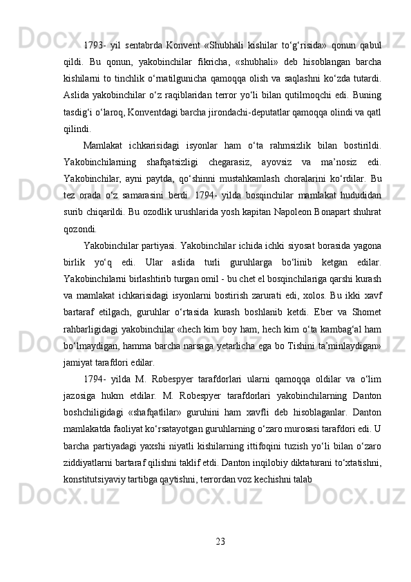 1793-   yil   sentabrda   Konvent   «Shubhali   kishilar   to‘g‘risida»   qonun   qabul
qildi.   Bu   qonun,   yakobinchilar   fikricha,   «shubhali»   deb   hisoblangan   barcha
kishilarni   to   tinchlik   o‘rnatilgunicha   qamoqqa   olish   va   saqlashni   ko‘zda   tutardi.
Aslida   yakobinchilar   o‘z   raqiblaridan   terror   yo‘li   bilan   qutilmoqchi   edi.   Buning
tasdig‘i o‘laroq, Konventdagi barcha jirondachi-deputatlar qamoqqa olindi va qatl
qilindi.
Mamlakat   ichkarisidagi   isyonlar   ham   o‘ta   rahmsizlik   bilan   bostirildi.
Yakobinchilarning   shafqatsizligi   chegarasiz,   ayovsiz   va   ma’nosiz   edi.
Yakobinchilar,   ayni   paytda,   qo‘shinni   mustahkamlash   choralarini   k o‘rdilar.   Bu
tez   orada   o‘z   samarasini   berdi.   1794-   yilda   bosqinchilar   mamlakat   hududidan
surib chiqarildi. Bu ozodlik urushlarida yosh kapitan Napoleon Bonapart shuhrat
qozondi.
Yakobinchilar partiyasi. Yakobinchilar ichida ichki siyosat borasida yagona
birlik   yo‘q   edi.   Ular   aslida   turli   guruhlarga   bo‘linib   ketgan   edilar.
Yakobinchilarni birlashtirib turgan omil - bu chet el bosqinchilariga qarshi kurash
va   mamlakat   ichkarisidagi   isyonlarni   bostirish   zarurati   edi,   xolos.   Bu   ikki   xavf
bartaraf   etilgach,   guruhlar   o‘rtasida   kurash   boshlanib   ketdi.   Eber   va   Shomet
rahbarligidagi  yakobinchilar «hech kim  boy ham, hech kim  o‘ta kambag‘al ham
bo‘lmaydigan, hamma barcha narsaga yetarlicha ega bo Tishini ta’minlaydigan»
jamiyat tarafdori edilar.
1794-   yilda   M.   Robespyer   tarafdorlari   ularni   qamoqqa   oldilar   va   o‘lim
jazosiga   hukm   etdilar.   M.   Robespyer   tarafdorlari   yakobinchilarning   Danton
boshchiligidagi   «shafqatlilar»   guruhini   ham   xavfli   deb   hisoblaganlar.   Danton
mamlakatda faoliyat ko‘rsatayotgan guruhlarning o‘zaro murosasi tarafdori edi. U
barcha   partiyadagi   yaxshi   niyatli   kishilarning   ittifoqini   tuzish   yo‘li   bilan   o‘zaro
ziddiyatlarni bartaraf qilishni taklif etdi. Danton inqilobiy diktaturani to‘xtatishni,
konstitutsiyaviy tartibga qaytishni, terrordan voz kechishni talab
23 