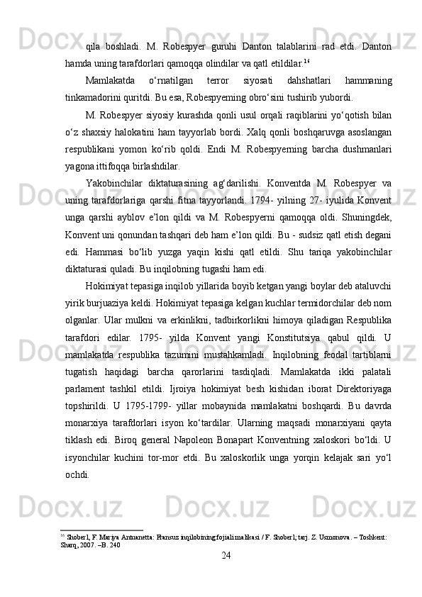 qila   boshladi.   M.   Robespyer   guruhi   Danton   talablarini   rad   etdi.   Danton
hamda uning tarafdorlari qamoqqa olindilar va qatl etildilar. 16
Mamlakatda   o‘rnatilgan   terror   siyosati   dahshatlari   hammaning
tinkamadorini quritdi. Bu esa, Robespyeming obro‘sini tushirib yubordi. 
M. Robespyer  siyosiy kurashda qonli usul  orqali raqiblarini yo‘qotish bilan
o‘z   shaxsiy   halokatini   ham   tayyorlab   bordi.   Xalq   qonli   boshqaruvga   asoslangan
respublikani   yomon   k o‘rib   qoldi.   Endi   M.   Robespyerning   barcha   dushmanlari
yagona ittifoqqa birlashdilar.
Yakobinchilar   diktaturasining   ag‘darilishi.   Konventda   M.   Robespyer   va
uning   tarafdorlariga   qarshi   fitna   tayyorlandi.   1794-   yilning   27-   iyulida   Konvent
unga   qarshi   ayblov   e’lon   qildi   va   M.   Robespyerni   qamoqqa   oldi.   Shuningdek,
Konvent uni qonundan tashqari deb ham e’lon qildi. Bu - sudsiz qatl etish degani
edi.   Hammasi   bo‘lib   yuzga   yaqin   kishi   qatl   etildi.   Shu   tariqa   yakobinchilar
diktaturasi quladi. Bu inqilobning tugashi ham edi.
Hokimiyat tepasiga inqilob yillarida boyib ketgan yangi boylar deb ataluvchi
yirik burjuaziya keldi. Hokimiyat tepasiga kelgan kuchlar termidorchilar deb nom
olganlar.   Ular   mulkni   va   erkinlikni,   tadbirkorlikni   himoya   qiladigan   Respublika
tarafdori   edilar.   1795-   yilda   Konvent   yangi   Konstitutsiya   qabul   qildi.   U
mamlakatda   respublika   tazumini   mustahkamladi.   Inqilobning   feodal   tartiblarni
tugatish   haqidagi   barcha   qarorlarini   tasdiqladi.   Mamlakatda   ikki   palatali
parlament   tashkil   etildi.   Ijroiya   hokimiyat   besh   kishidan   iborat   Direktoriyaga
topshirildi.   U   1795-1799-   yillar   mobaynida   mamlakatni   boshqardi.   Bu   davrda
monarxiya   tarafdorlari   isyon   ko‘tardilar.   Ularning   maqsadi   monarxiyani   qayta
tiklash   edi.   Biroq   general   Napoleon   Bonapart   Konventning   xaloskori   bo‘ldi.   U
isyonchilar   kuchini   tor-mor   etdi.   Bu   xaloskorlik   unga   yorqin   kelajak   sari   yo‘l
ochdi.
16
 Shoberl, F. Mariya Antuanetta: Fransuz inqilobining fojiali malikasi / F. Shoberl; tarj. Z. Usmonova. – Toshkent: 
Sharq, 2007. –B. 240
24 