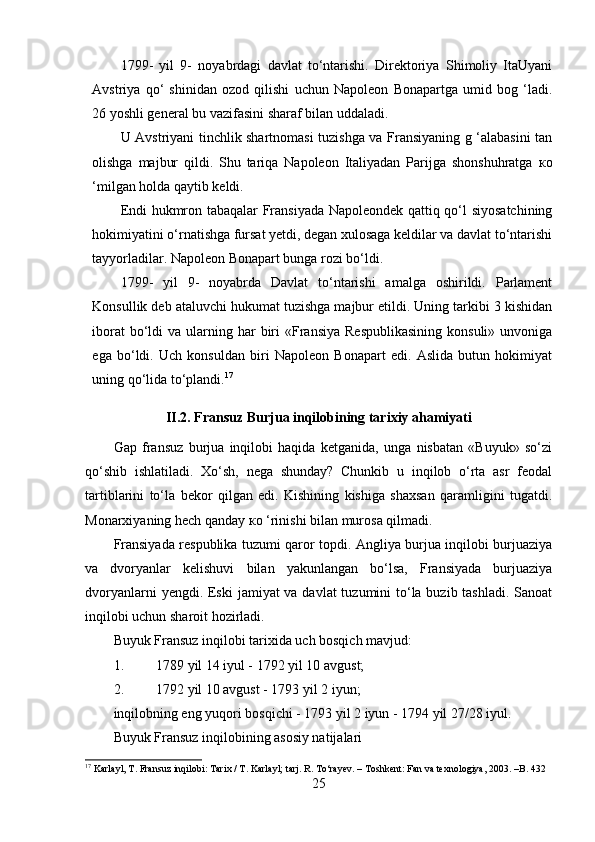 1799-   yil   9-   noyabrdagi   davlat   to‘ntarishi.   Direktoriya   Shimoliy   ItaUyani
Avstriya   qo‘   shinidan   ozod   qilishi   uchun   Napoleon   Bonapartga   umid   bog   ‘ladi.
26 yoshli general bu vazifasini sharaf bilan uddaladi. 
U Avstriyani tinchlik shartnomasi tuzishga va Fransiyaning g ‘alabasini tan
olishga   majbur   qildi.   Shu   tariqa   Napoleon   Italiyadan   Parijga   shonshuhratga   ко
‘milgan holda qaytib keldi. 
Endi hukmron tabaqalar Fransiyada Napoleondek qattiq qo‘l siyosatchining
hokimiyatini o‘rnatishga fursat yetdi, degan xulosaga keldilar va davlat to‘ntarishi
tayyorladilar. Napoleon Bonapart bunga rozi bo‘ldi. 
1799-   yil   9-   noyabrda   Davlat   to‘ntarishi   amalga   oshirildi.   Parlament
Konsullik deb ataluvchi hukumat tuzishga majbur etildi. Uning tarkibi 3 kishidan
iborat   bo‘ldi   va ularning  har   biri   «Fransiya  Respublikasining  konsuli»  unvoniga
ega   bo‘ldi.   Uch   konsuldan   biri   Napoleon   Bonapart   edi.   Aslida   butun   hokimiyat
uning qo‘lida to‘plandi. 17
II.2. Fransuz Burjua inqilobining tarixiy ahamiyati
Gap   fransuz   burjua   inqilobi   haqida   ketganida,   unga   nisbatan   «Buyuk»   so‘zi
qo‘shib   ishlatiladi.   Xo‘sh,   nega   shunday?   Chunkib   u   inqilob   o‘rta   asr   feodal
tartiblarini   to‘la   bekor   qilgan   edi.   Kishining   kishiga   shaxsan   qaramligini   tugatdi.
Monarxiyaning hech qanday  ко  ‘rinishi bilan murosa qilmadi. 
Fransiyada respublika tuzumi qaror topdi. Angliya burjua inqilobi burjuaziya
va   dvoryanlar   kelishuvi   bilan   yakunlangan   bo‘lsa,   Fransiyada   burjuaziya
dvoryanlarni  yengdi. Eski  jamiyat va davlat tuzumini  to‘la buzib tashladi.  Sanoat
inqilobi uchun sharoit hozirladi.
Buyuk Fransuz inqilobi tarixida uch bosqich mavjud:
1. 1789 yil 14 iyul - 1792 yil 10 avgust;
2. 1792 yil 10 avgust - 1793 yil 2 iyun;
inqilobning eng yuqori bosqichi - 1793 yil 2 iyun - 1794 yil 27/28 iyul.
Buyuk Fransuz inqilobining asosiy natijalari
17
 Karlayl, T. Fransuz inqilobi: Tarix / T. Karlayl; tarj. R. To‘rayev. – Toshkent: Fan va texnologiya, 2003. –B. 432
25 