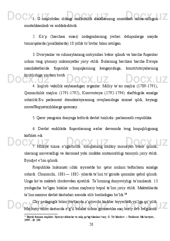 1.   U   inqilobdan   oldingi   mulkchilik   shakllarining   murakkab   xilma - xilligini
mustahkamladi   va   soddalashtirdi .
2.   Ko‘p   (barchasi   emas)   zodagonlarning   yerlari   dehqonlarga   mayda
tomorqalarda (posilkalarda) 10 yillik to‘lovlar bilan sotilgan.
3. Dvoryanlar va ruhoniylarning imtiyozlari bekor qilindi va barcha fuqarolar
uchun   teng   ijtimoiy   imkoniyatlar   joriy   etildi.   Bularning   barchasi   barcha   Evropa
mamlakatlarida   fuqarolik   huquqlarining   kengayishiga,   konstitutsiyalarning
kiritilishiga yordam berdi.
4.   Inqilob   vakillik   saylanadigan   organlar:   Milliy   ta’sis   majlisi   (1789-1791),
Qonunchilik   majlisi   (1791-1792),   Konventsiya   (1792-1794)   shafeligida   amalga
oshirildi.Bu   parlament   demokratiyasining   rivojlanishiga   xizmat   qildi,   keyingi
muvaffaqiyatsizliklarga qaramay.
5. Qaror yangisini dunyoga keltirdi   davlat tuzilishi - parlamentli respublika.
6.   Davlat   endilikda   fuqarolarning   asrlar   davomida   teng   huquqliligining
kafolati edi.
7.   Moliya   tizimi   o‘zgartirildi:   soliqlarning   mulkiy   xususiyati   bekor   qilindi,
ularning universalligi va daromad yoki mulkka mutanosibligi tamoyili joriy etildi.
Byudjet e’lon qilindi.
Respublika   hukumati   ichki   siyosatda   bir   qator   muhim   tadbirlarni   amalga
oshirdi. Chunonchi, 1881— 1882- yilarda ta’lim to‘grisida qonunlar qabul qilindi.
Unga ko‘ra maktab cherkovdan ajratildi. Ta’limning dunyoviyligi ta’minlandi. 13
yoshgacha   bo‘lgan   bolalar   uchun   majburiy   bepul   ta’lim   joriy   etildi.   Maktablarda
ta’lim maxsus davlat dasturlari asosida olib boriladigan bo‘ldi. 18
Oliy pedagogik bilim yurtlarida o‘qituvchi kadrlar tayyorlash yo‘lga qo‘yildi.
Majburiy talim dasturida o‘g‘il bolalar uchun gimnastika maj-buriy deb belgilandi.
18
 Buyuk fransuz inqilobi: Siyosiy rahbarlar va xalq qo‘zg‘olonlari / tarj. O. Yo‘ldoshev. – Toshkent: Ma’naviyat, 
1999. –B. 288
26 