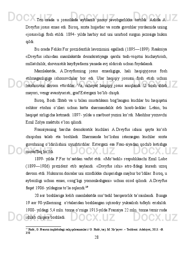   Tez   orada   u   josuslikda   ayblanib   jinoiy   javobgarlikka   tortildi.   Aslida   A.
Dreyfus josus emas edi. Biroq, soxta hujjatlar va soxta guvohlar yordamida uning
«josus»ligi   fosh   etildi.   1894-   yilda   harbiy   sud   uni   umrbod   surgun   jazosiga   hukm
qildi.
Bu orada Feliks For prezidentlik lavozimini egalladi (1895—1899). Reaksiya
«Dreyfus   ishi»dan   mamlakatda   demokratiyaga   qarshi   tash-viqotni   kuchaytirish,
millatchilik, shovinistik kayfiyatlarni yanada avj oldirish uchun foydalandi.
Mamlakatda,   A.Dreyfusning   josus   emasligiga,   hali   haqiqiyjosus   fosh
etilmaganligiga   ishonuvchilar   bor   edi.   Ular   haqiqiy   josusni   fosh   etish   uchun
tekshiruvni   davom   ettirdilar.   Va,   nihoyat   haqiqiy   josus   aniqlandi.   U   bosh   shtab
mayori, vengr avantyuristi, graf Estergazi bo‘lib chiqdi.
Biroq,   Bosh   Shtab   va   u   bilan   mustahkam   bog‘langan   kuchlar   bu   haqiqatni
oshkor   etishni   o‘zlari   uchun   katta   sharmandalik   deb   hisob-ladilar.   Lekin,   bu
haqiqat sirligicha ketmadi. 1897- yilda u matbuot yuzini ko‘rdi. Mashhur yozuvchi
Emil Zolya maktubi e’lon qilindi.
Fransiyaning   barcha   demokratik   kuchlari   A.Dreyfus   ishini   qayta   ko‘rib
chiqishni   talab   eta   boshladi.   Sharmanda   bo‘lishni   istamagan   kuchlar   soxta
guvohning  o‘ldirilishini   uyushtirdilar.  Estergazi  esa  Fran-siyadan   qochib  ketishga
muvaffaq bo‘ldi.
1899-   yilda   F.For   to‘satdan   vafot   etdi.   «Mo‘tadil»   respublikachi   Emil   Lube
(1899—1906)   prezident   etib   saylandi.   «Dreyfus   ishi»   atro-fidagi   kurash   uzoq
davom etdi. Hukmron doiralar uni ozodlikka chiqarishga majbur bo‘ldilar. Biroq, u
aybsizligi   uchun   emas,   «sog‘ligi   yomonlashgani»   uchun   ozod   qilindi.   A.Dreyfus
faqat 1906- yildagina to‘la oqlandi. 19
20  asr  boshlariga  kelib  mamlakatda   mo‘tadil  barqarorlik  ta’minlandi.  Bunga
19 asr  90-yillarining   o‘rtalaridan boshlangan iqtisodiy yuksalish tufayli  erishildi.
1900- yildagi 5,4 mln. tonna o‘rniga 1913-yilda Fransiya 22 mln. tonna temir ruda
ishlab chiqara boshladi. 
19
 Rudé, G. Fransuz inqilobidagi xalq qahramonlari / G. Rudé; tarj. M. Xo‘jayev. – Toshkent: Adabiyot, 2013. –B. 
350
28 