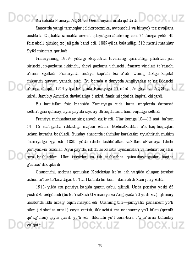 Bu sohada Fransiya AQSh va Germaniyani ortda qoldirdi.
Sanoatda yangi tarmoqlar (elektrotexnika, avtomobil va kimyo) tez rivojlana
boshladi. Oqibatda sanoatda xizmat  qilayotgan aholining soni 36 foizga yetdi. 40
foiz aholi  qishloq  xo‘jaligida band  edi. 1889-yilda balandligi  312 metrli  mashhur
Eyfel minorasi quriladi.
Fransiyaning   1909-   yildagi   eksportida   tovarning   qimmatligi   jihatidan   jun
birinchi,   ip-gazlama   ikkinchi,   shoyi   gazlama   uchinchi,   fransuz   vinolari   to‘rtinchi
o‘rinni   egalladi.   Fransiyada   moliya   kapitali   tez   o‘sdi.   Uning   chetga   kapital
chiqarish   quvvati   yanada   ortdi.   Bu   borada   u   dunyoda   Angliyadan   so‘ng   ikkinchi
o‘ringa   chiqdi.   1914-yilga   kelganda   Rossiyaga   13   mlrd.,   Angliya   va   AQShga   5
mlrd., Janubiy Amerika davlatlariga 6 mlrd. frank miqdorida kapital chiqardi.
Bu   kapitallar   foiz   hisobida   Fransiyaga   juda   katta   miqdorda   daromad
keltiribgina qolmay, ayni paytda siyosiy ittifoqchilarni ham vujudga keltirdi.
Fransiya mehnatkaslarining ahvoli og‘ir edi. Ular kumga 10—12 soat, ba’zan
14—16   soat-gacha   ishlashga   majbur   edilar.   Mehnatkashlar   o‘z   haq-huquqlari
uchun kurasha boshladi. Bunday sharoitda ishchilar harakatini uyushtirish muhim
ahamiyatga   ega   edi.   1880-   yilda   ishchi   tashkilotlari   vakillari   «Fransiya   Ishchi
partiyasi»ni tuzdilar. Ayni paytda, ishchilar kasaba uyushmalari va mehnat birjalari
tuza   boshladilar.   Ular   ishsizlar   va   ish   tashlashda   qatnashayotganlar   haqida
g‘amxo‘rlik qilardi.
Chunonchi,   mehnat   qonunlari   Kodeksiga   ko‘ra,   ish   vaqtida   olingan   jarohat
uchun to‘lov to‘lanadigan bo‘ldi. Haftada bir kun—dam olish kuni joriy etildi.
1910-   yilda   esa   pensiya   haqida   qonun   qabul   qilindi.   Unda   pensiya   yoshi   65
yosh deb belgilandi (bu ko‘rsatkich Germaniya va Angliyada 70 yosh edi). Ijtimoiy
harakatda   ikki   asosiy   oqim   mavjud   edi.   Ularning   biri—jamiyatni   parlament   yo‘li
bilan  (islohotlar   orqali)   qayta   qurish,   ikkinchisi   esa   noqonuniy   yo‘l   bilan  (qurolli
qo‘zg‘olon)   qayta   qurish   yo‘li   edi.   Ikkinchi   yo‘l   bora-bora   o‘z   ta’sirini   butunlay
yo‘qotdi.
29 
