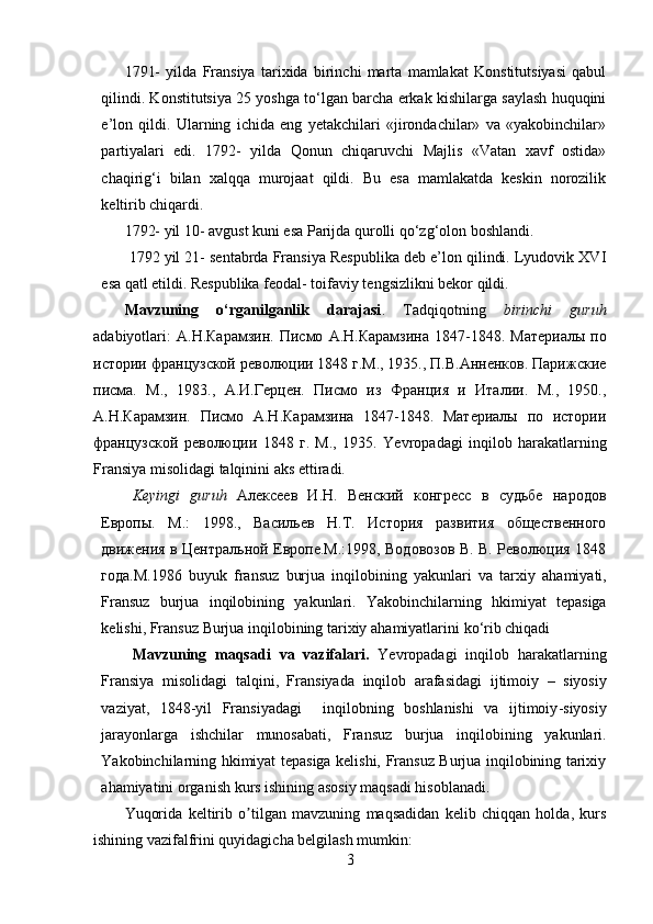 1791-   yilda   Fransiya   tarixida   birinchi   marta   mamlakat   Konstitutsiyasi   qabul
qilindi. Konstitutsiya 25 yoshga to‘lgan barcha erkak kishilarga saylash huquqini
e’lon   qildi.   Ularning   ichida   eng   yetakchilari   «jirondachilar»   va   «yakobinchilar»
partiyalari   edi.   1792-   yilda   Qonun   chiqaruvchi   Majlis   «Vatan   xavf   ostida»
chaqirig‘i   bilan   xalqqa   murojaat   qildi.   Bu   esa   mamlakatda   keskin   norozilik
keltirib chiqardi. 
1792- yil 10- avgust kuni esa Parijda qurolli qo‘zg‘olon boshlandi. 
  1792 yil 21- sentabrda Fransiya Respublika deb e’lon qilindi. Lyudovik XVI
esa qatl etildi. Respublika feodal- toifaviy tengsizlikni bekor qildi. 
Mavzuning   o‘rganilganlik   darajasi .   Tadqiqotning   birinchi   guruh
adabiyotlari:   A. Н . Карамзин .   Писмо   А . Н . Карамзина   1847-1848.   Материалы   по
истории французской революции 1848 г.М., 1935., П.В.Анненков. Парижские
писма.   М.,   1983.,   A.И.Герцен.   Писмо   из   Франция   и   Италии.   М.,   1950.,
A .Н.Карамзин.   Писмо   А.Н.Карамзина   1847-1848.   Материалы   по   истории
французской   революции   1848   г.   М.,   1935.   Yevropadagi   inqilob   harakatlarning
Fransiya   misolidagi   talqini ni aks ettiradi.
Keyingi   guruh   Алексеев   И.Н.   Венский   конгресс   в   судьбе   народов
Европы.   М.:   1998.,   Васильев   Н.Т.   История   развития   общественного
движения в Центральной Европе.М.:1998, Водовозов В. В. Революция 1848
года.M.1986   buyuk   fransuz   burjua   inqilobining   yakunlari   va   tarxiy   ahamiyati ,
Fransuz   burjua   inqilobining   yakunlari .   Yakobinchilarning   hkimiyat   tepasiga
kelishi ,  Fransuz   Burjua   inqilobining   tarixiy   ahamiyatlarini   ko ‘ rib   chiqadi
Mavzuning   maqsadi   va   vazifalari .   Yevropadagi   inqilob   harakatlarning
Fransiya   misolidagi   talqini ,   Fransiyada   inqilob   arafasidagi   ijtimoiy   –   siyosiy
vaziyat ,   1848- yil   Fransiyadagi     inqilobning   boshlanishi   va   ijtimoiy - siyosiy
jarayonlarga   ishchilar   munosabati ,   Fransuz   burjua   inqilobining   yakunlari .
Yakobinchilarning hkimiyat tepasiga kelishi, Fransuz Burjua inqilobining tarixiy
ahamiyatini organish kurs ishining asosiy maqsadi hisoblanadi. 
Yuqorida   keltirib   o tilgan   mavzuning   maqsadidan   kelib   chiqqan   holda,   kursʼ
ishining vazifalfrini quyidagicha belgilash mumkin:
3 