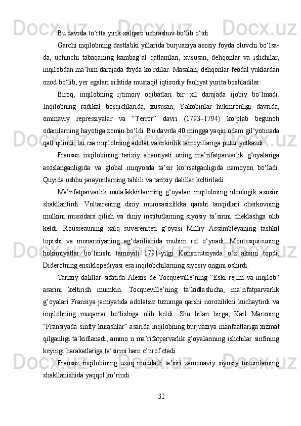 Bu davrda to‘rtta yirik xalqaro uchrashuv bo‘lib o‘tdi.
Garchi inqilobning dastlabki yillarida burjuaziya asosiy foyda oluvchi bo‘lsa-
da,   uchinchi   tabaqaning   kambag‘al   qatlamlari,   xususan,   dehqonlar   va   ishchilar,
inqilobdan ma’lum darajada foyda ko‘rdilar. Masalan, dehqonlar feodal yuklardan
ozod bo‘lib, yer egalari sifatida mustaqil iqtisodiy faoliyat yurita boshladilar.
Biroq,   inqilobning   ijtimoiy   oqibatlari   bir   xil   darajada   ijobiy   bo‘lmadi.
Inqilobning   radikal   bosqichlarida,   xususan,   Yakobinlar   hukmronligi   davrida,
ommaviy   repressiyalar   va   “Terror”   davri   (1793–1794)   ko‘plab   begunoh
odamlarning hayotiga zomin bo‘ldi. Bu davrda 40 mingga yaqin odam gil‘yotinada
qatl qilindi, bu esa inqilobning adolat va erkinlik tamoyillariga putur yetkazdi.
Fransuz   inqilobining   tarixiy   ahamiyati   uning   ma’rifatparvarlik   g‘oyalariga
asoslanganligida   va   global   miqyosda   ta’sir   ko‘rsatganligida   namoyon   bo‘ladi.
Quyida ushbu jarayonlarning tahlili va tarixiy dalillar keltiriladi.
Ma’rifatparvarlik   mutafakkirlarining   g‘oyalari   inqilobning   ideologik   asosini
shakllantirdi.   Voltairening   diniy   murosasizlikka   qarshi   tanqidlari   cherkovning
mulkini   musodara   qilish   va   diniy   institutlarning   siyosiy   ta’sirini   cheklashga   olib
keldi.   Rousseauning   xalq   suvereniteti   g‘oyasi   Milliy   Assambleyaning   tashkil
topishi   va   monarxiyaning   ag‘darilishida   muhim   rol   o‘ynadi.   Montesquieuning
hokimiyatlar   bo‘linishi   tamoyili   1791-yilgi   Konstitutsiyada   o‘z   aksini   topdi,
Diderotning ensiklopediyasi esa inqilobchilarning siyosiy ongini oshirdi.
Tarixiy   dalillar   sifatida   Alexis   de   Tocqueville’ning   “Eski   rejim   va   inqilob”
asarini   keltirish   mumkin.   Tocqueville’ning   ta’kidlashicha,   ma’rifatparvarlik
g‘oyalari  Fransiya jamiyatida adolatsiz  tuzumga qarshi  norozilikni  kuchaytirdi  va
inqilobning   muqarrar   bo‘lishiga   olib   keldi.   Shu   bilan   birga,   Karl   Marxning
“Fransiyada sinfiy kurashlar” asarida inqilobning burjuaziya manfaatlariga xizmat
qilganligi ta’kidlanadi, ammo u ma’rifatparvarlik g‘oyalarining ishchilar sinfining
keyingi harakatlariga ta’sirini ham e’tirof etadi.
Fransuz   inqilobining   uzoq   muddatli   ta’siri   zamonaviy   siyosiy   tuzumlarning
shakllanishida yaqqol ko‘rindi. 
32 