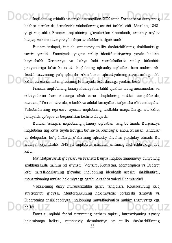 Inqilobning erkinlik va tenglik tamoyillari XIX asrda Evropada va dunyoning
boshqa   qismlarida   demokratik   islohotlarning   asosini   tashkil   etdi.   Masalan,   1848-
yilgi   inqiloblar   Fransuz   inqilobining   g‘oyalaridan   ilhomlanib,   umumiy   saylov
huquqi va konstitutsiyaviy boshqaruv talablarini ilgari surdi.
Bundan   tashqari,   inqilob   zamonaviy   milliy   davlatchilikning   shakllanishiga
zamin   yaratdi.   Fransiyada   yagona   milliy   identifikatsiyaning   paydo   bo‘lishi
keyinchalik   Germaniya   va   Italiya   kabi   mamlakatlarda   milliy   birlashish
jarayonlariga   ta’sir   ko‘rsatdi.   Inqilobning   iqtisodiy   oqibatlari   ham   muhim   edi:
feodal   tuzumning   yo‘q   qilinishi   erkin   bozor   iqtisodiyotining   rivojlanishiga   olib
keldi, bu esa sanoat inqilobining Fransiyada tezlashishiga yordam berdi.
Fransuz inqilobining tarixiy ahamiyatini tahlil qilishda uning muammolari va
ziddiyatlarini   ham   e’tiborga   olish   zarur.   Inqilobning   radikal   bosqichlarida,
xususan, “Terror” davrida, erkinlik va adolat tamoyillari ko‘pincha e’tiborsiz qoldi.
Yakobinlarning   repressiv   siyosati   inqilobning   dastlabki   maqsadlariga   zid   kelib,
jamiyatda qo‘rquv va beqarorlikni keltirib chiqardi.
Bundan   tashqari,   inqilobning   ijtimoiy   oqibatlari   teng   bo‘lmadi.   Burjuaziya
inqilobdan eng katta foyda ko‘rgan bo‘lsa-da, kambag‘al aholi, xususan, ishchilar
va   dehqonlar,   ko‘p   hollarda   o‘zlarining   iqtisodiy   ahvolini   yaxshilay   olmadi.   Bu
ziddiyat   keyinchalik   1848-yil   inqilobida   ishchilar   sinfining   faol   ishtirokiga   olib
keldi.
Ma’rifatparvarlik g‘oyalari va Fransuz Burjua inqilobi zamonaviy dunyoning
shakllanishida   muhim   rol   o‘ynadi.   Voltaire,   Rousseau,   Montesquieu   va   Diderot
kabi   mutafakkirlarning   g‘oyalari   inqilobning   ideologik   asosini   shakllantirdi,
monarxiyaning mutlaq hokimiyatiga qarshi kurashda xalqni ilhomlantirdi.
Voltairening   diniy   murosasizlikka   qarshi   tanqidlari,   Rousseauning   xalq
suvereniteti   g‘oyasi,   Montesquieuning   hokimiyatlar   bo‘linishi   tamoyili   va
Diderotning   ensiklopediyasi   inqilobning   muvaffaqiyatida   muhim   ahamiyatga   ega
bo‘ldi.
Fransuz   inqilobi   feodal   tuzumning   barham   topishi,   burjuaziyaning   siyosiy
hokimiyatga   kelishi,   zamonaviy   demokratiya   va   milliy   davlatchilikning
33 