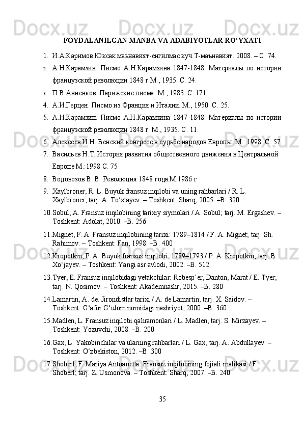 FOYDALANILGAN MANBA VA ADABIYOTLAR RO‘YXATI
1. И.А.Каримов Юксак маънавият - енгилмас куч . Т - маънавият . 2008. –  С . 74.
2. A. Н . Карамзин .   Писмо   А . Н . Карамзина   1847-1848.   Материалы   по   истории
французской революции 1848 г.М., 1935. С .  24.
3. П.В.Анненков. Парижские писма. М., 1983. С .  171.
4. A.И.Герцен. Писмо из Франция и Италии. М., 1950. С .  25. 
5. A .Н.Карамзин.   Писмо   А.Н.Карамзина   1847-1848.   Материалы   по   истории
французской революции 1848 г. М., 1935. С .  11.
6. Алексеев И.Н. Венский конгресс в судьбе народов Европы. М.: 1998. С .  57
7. Васильев Н.Т. История развития общественного движения в Центральной 
Европе.М.:1998 С. 75
8. Водовозов В. В. Революция 1848 года.M.1986 г 
9. Xaylbroner, R. L. Buyuk fransuz inqilobi va uning rahbarlari / R. L. 
Xaylbroner; tarj. A. To‘xtayev. – Toshkent: Sharq, 2005. –B. 320
10. Sobul, A. Fransuz inqilobining tarixiy siymolari / A. Sobul; tarj. M. Ergashev. –
Toshkent: Adolat, 2010. –B. 256
11. Mignet, F. A. Fransuz inqilobining tarixi: 1789–1814 / F. A. Mignet; tarj. Sh. 
Rahimov. – Toshkent: Fan, 1998. –B. 400
12. Kropotkin, P. A. Buyuk fransuz inqilobi: 1789–1793 / P. A. Kropotkin; tarj. B. 
Xo‘jayev. – Toshkent: Yangi asr avlodi, 2002. –B. 512
13. Tyer, E. Fransuz inqilobidagi yetakchilar: Robesp’er, Danton, Marat / E. Tyer; 
tarj. N. Qosimov. – Toshkent: Akademnashr, 2015. –B. 280
14. Lamartin, A. de. Jirondistlar tarixi / A. de Lamartin; tarj. X. Saidov. – 
Toshkent: G‘afur G‘ulom nomidagi nashriyot, 2000. –B. 360
15. Madlen, L. Fransuz inqilobi qahramonlari / L. Madlen; tarj. S. Mirzayev. – 
Toshkent: Yozuvchi, 2008. –B. 200
16. Gax, L. Yakobinchilar va ularning rahbarlari / L. Gax; tarj. A. Abdullayev. – 
Toshkent: O‘zbekiston, 2012. –B. 300
17. Shoberl, F. Mariya Antuanetta: Fransuz inqilobining fojiali malikasi / F. 
Shoberl; tarj.  Z. Usmonova. – Toshkent: Sharq, 2007. – B . 240
35 