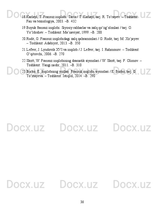 18. Karlayl, T. Fransuz inqilobi: Tarix / T. Karlayl; tarj. R. To‘rayev. – Toshkent: 
Fan va texnologiya, 2003. –B. 432
19. Buyuk fransuz inqilobi: Siyosiy rahbarlar va xalq qo‘zg‘olonlari / tarj. O. 
Yo‘ldoshev. – Toshkent: Ma’naviyat, 1999. –B. 288
20. Rudé, G. Fransuz inqilobidagi xalq qahramonlari / G. Rudé; tarj. M. Xo‘jayev. 
– Toshkent: Adabiyot, 2013. –B. 350
21. Lefevr, J. Lyudovik XVI va inqilob / J. Lefevr; tarj. I. Rahmonov. – Toshkent: 
O‘qituvchi, 2006. – B . 270
22. Skott, W. Fransuz inqilobining dramatik siymolari / W. Skott; tarj. F. Olimov. –
Toshkent: Yangi nashr, 2011. –B. 310
23. Burko, E. Inqilobning yuzlari: Fransuz inqilobi siymolari / E. Burko; tarj. G. 
To‘xtayeva. – Toshkent: Istiqlol, 2014. –B. 290
36 