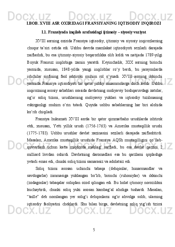 I.BOB. XVIII ASR OXIRIDAGI FRANSIYANING IQTISODIY INQIROZI
I.1. Fransiyada inqilob arafasidagi ijtimoiy – siyosiy vaziyat
XVIII   asrning  oxirida  Fransiya   iqtisodiy,   ijtimoiy  va  siyosiy  inqirozlarning
chuqur   ta’siri   ostida   edi.   Ushbu   davrda   mamlakat   iqtisodiyoti   sezilarli   darajada
zaiflashdi,   bu  esa   ijtimoiy-siyosiy   beqarorlikka   olib  keldi   va  natijada   1789-yilgi
Buyuk   Fransuz   inqilobiga   zamin   yaratdi.   Keyinchalik,   XIX   asrning   birinchi
yarmida,   xususan,   1848-yilda   yangi   inqiloblar   ro‘y   berdi,   bu   jarayonlarda
ishchilar   sinfining   faol   ishtiroki   muhim   rol   o‘ynadi.   XVIII   asrning   ikkinchi
yarmida   Fransiya   iqtisodiyoti   bir   qator   jiddiy   muammolarga   duch   keldi.   Ushbu
inqirozning asosiy sabablari orasida davlatning moliyaviy boshqaruvdagi xatolar,
og‘ir   soliq   tizimi,   urushlarning   moliyaviy   yuklari   va   iqtisodiy   tuzilmaning
eskirganligi   muhim   o‘rin   tutadi.   Quyida   ushbu   sabablarning   har   biri   alohida
ko‘rib chiqiladi.
Fransiya   hukumati   XVIII   asrda   bir   qator   qimmatbaho   urushlarda   ishtirok
etdi,   xususan,   Yetti   yillik   urush   (1756-1763)   va   Amerika   mustaqillik   urushi
(1775-1783).   Ushbu   urushlar   davlat   xazinasini   sezilarli   darajada   zaiflashtirdi.
Masalan,   Amerika   mustaqillik   urushida   Fransiya   AQSh   mustaqilligini   qo‘llab-
quvvatlash   uchun   katta   miqdorda   mablag‘   sarfladi,   bu   esa   davlat   qarzini   2
milliard   livrdan   oshirdi.   Davlatning   daromadlari   esa   bu   qarzlarni   qoplashga
yetarli emas edi, chunki soliq tizimi samarasiz va adolatsiz edi.
Soliq   tizimi   asosan   uchinchi   tabaqa   (dehqonlar,   hunarmandlar   va
savdogarlar)   zimmasiga   yuklangan   bo‘lib,   birinchi   (ruhoniylar)   va   ikkinchi
(zodagonlar)   tabaqalar   soliqdan   ozod   qilingan   edi.   Bu   holat   ijtimoiy   norozilikni
kuchaytirdi,   chunki   soliq   yuki   asosan   kambag‘al   aholiga   tushardi.   Masalan,
“taille”   deb   nomlangan   yer   solig‘i   dehqonlarni   og‘ir   ahvolga   solib,   ularning
iqtisodiy   faoliyatini   cheklardi.   Shu   bilan   birga,   davlatning   soliq   yig‘ish   tizimi
5 