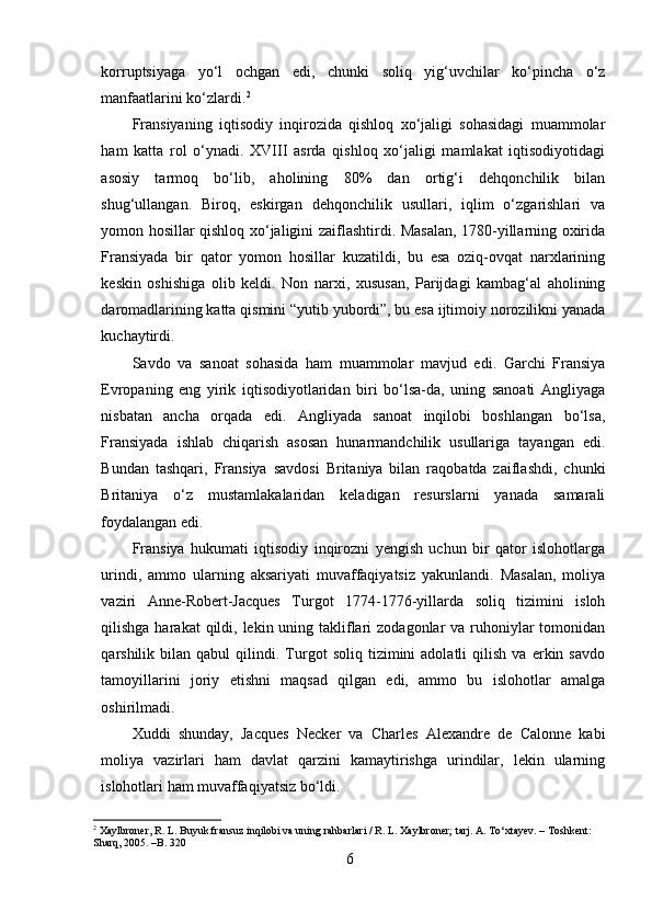 korruptsiyaga   yo‘l   ochgan   edi,   chunki   soliq   yig‘uvchilar   ko‘pincha   o‘z
manfaatlarini ko‘zlardi. 2
Fransiyaning   iqtisodiy   inqirozida   qishloq   xo‘jaligi   sohasidagi   muammolar
ham   katta   rol   o‘ynadi.   XVIII   asrda   qishloq   xo‘jaligi   mamlakat   iqtisodiyotidagi
asosiy   tarmoq   bo‘lib,   aholining   80%   dan   ortig‘i   dehqonchilik   bilan
shug‘ullangan.   Biroq,   eskirgan   dehqonchilik   usullari,   iqlim   o‘zgarishlari   va
yomon hosillar qishloq xo‘jaligini zaiflashtirdi. Masalan, 1780-yillarning oxirida
Fransiyada   bir   qator   yomon   hosillar   kuzatildi,   bu   esa   oziq-ovqat   narxlarining
keskin   oshishiga   olib   keldi.   Non   narxi,   xususan,   Parijdagi   kambag‘al   aholining
daromadlarining katta qismini “yutib yubordi”, bu esa ijtimoiy norozilikni yanada
kuchaytirdi.
Savdo   va   sanoat   sohasida   ham   muammolar   mavjud   edi.   Garchi   Fransiya
Evropaning   eng   yirik   iqtisodiyotlaridan   biri   bo‘lsa-da,   uning   sanoati   Angliyaga
nisbatan   ancha   orqada   edi.   Angliyada   sanoat   inqilobi   boshlangan   bo‘lsa,
Fransiyada   ishlab   chiqarish   asosan   hunarmandchilik   usullariga   tayangan   edi.
Bundan   tashqari,   Fransiya   savdosi   Britaniya   bilan   raqobatda   zaiflashdi,   chunki
Britaniya   o‘z   mustamlakalaridan   keladigan   resurslarni   yanada   samarali
foydalangan edi.
Fransiya   hukumati   iqtisodiy   inqirozni   yengish   uchun   bir   qator   islohotlarga
urindi,   ammo   ularning   aksariyati   muvaffaqiyatsiz   yakunlandi.   Masalan,   moliya
vaziri   Anne-Robert-Jacques   Turgot   1774-1776-yillarda   soliq   tizimini   isloh
qilishga harakat  qildi, lekin uning takliflari  zodagonlar  va ruhoniylar  tomonidan
qarshilik  bilan   qabul   qilindi.   Turgot   soliq   tizimini   adolatli   qilish   va   erkin  savdo
tamoyillarini   joriy   etishni   maqsad   qilgan   edi,   ammo   bu   islohotlar   amalga
oshirilmadi.
Xuddi   shunday,   Jacques   Necker   va   Charles   Alexandre   de   Calonne   kabi
moliya   vazirlari   ham   davlat   qarzini   kamaytirishga   urindilar,   lekin   ularning
islohotlari ham muvaffaqiyatsiz bo‘ldi.
2
 Xaylbroner, R. L. Buyuk fransuz inqilobi va uning rahbarlari / R. L. Xaylbroner; tarj. A. To‘xtayev. – Toshkent: 
Sharq, 2005. –B. 320
6 