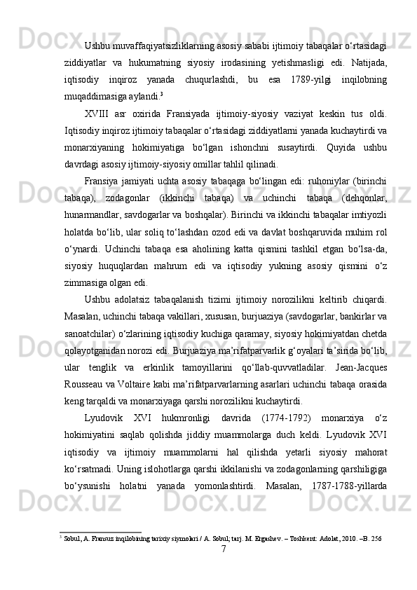 Ushbu muvaffaqiyatsizliklarning asosiy sababi ijtimoiy tabaqalar o‘rtasidagi
ziddiyatlar   va   hukumatning   siyosiy   irodasining   yetishmasligi   edi.   Natijada,
iqtisodiy   inqiroz   yanada   chuqurlashdi,   bu   esa   1789-yilgi   inqilobning
muqaddimasiga aylandi. 3
XVIII   asr   oxirida   Fransiyada   ijtimoiy-siyosiy   vaziyat   keskin   tus   oldi.
Iqtisodiy inqiroz ijtimoiy tabaqalar o‘rtasidagi ziddiyatlarni yanada kuchaytirdi va
monarxiyaning   hokimiyatiga   bo‘lgan   ishonchni   susaytirdi.   Quyida   ushbu
davrdagi asosiy ijtimoiy-siyosiy omillar tahlil qilinadi.
Fransiya   jamiyati   uchta   asosiy   tabaqaga   bo‘lingan   edi:   ruhoniylar   (birinchi
tabaqa),   zodagonlar   (ikkinchi   tabaqa)   va   uchinchi   tabaqa   (dehqonlar,
hunarmandlar, savdogarlar va boshqalar). Birinchi va ikkinchi tabaqalar imtiyozli
holatda bo‘lib, ular  soliq to‘lashdan ozod edi va davlat  boshqaruvida muhim  rol
o‘ynardi.   Uchinchi   tabaqa   esa   aholining   katta   qismini   tashkil   etgan   bo‘lsa-da,
siyosiy   huquqlardan   mahrum   edi   va   iqtisodiy   yukning   asosiy   qismini   o‘z
zimmasiga olgan edi.
Ushbu   adolatsiz   tabaqalanish   tizimi   ijtimoiy   norozilikni   keltirib   chiqardi.
Masalan, uchinchi tabaqa vakillari, xususan, burjuaziya (savdogarlar, bankirlar va
sanoatchilar) o‘zlarining iqtisodiy kuchiga qaramay, siyosiy hokimiyatdan chetda
qolayotganidan norozi edi. Burjuaziya ma’rifatparvarlik g‘oyalari ta’sirida bo‘lib,
ular   tenglik   va   erkinlik   tamoyillarini   qo‘llab-quvvatladilar.   Jean-Jacques
Rousseau va Voltaire kabi ma’rifatparvarlarning asarlari uchinchi tabaqa orasida
keng tarqaldi va monarxiyaga qarshi norozilikni kuchaytirdi.
Lyudovik   XVI   hukmronligi   davrida   (1774-1792)   monarxiya   o‘z
hokimiyatini   saqlab   qolishda   jiddiy   muammolarga   duch   keldi.   Lyudovik   XVI
iqtisodiy   va   ijtimoiy   muammolarni   hal   qilishda   yetarli   siyosiy   mahorat
ko‘rsatmadi. Uning islohotlarga qarshi ikkilanishi va zodagonlarning qarshiligiga
bo‘ysunishi   holatni   yanada   yomonlashtirdi.   Masalan,   1787-1788-yillarda
3
 Sobul, A. Fransuz inqilobining tarixiy siymolari / A. Sobul; tarj. M. Ergashev. – Toshkent: Adolat, 2010. –B. 256
7 