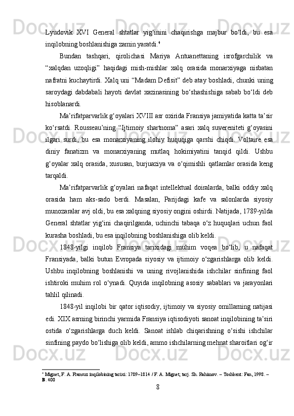 Lyudovik   XVI   General   shtatlar   yig‘inini   chaqirishga   majbur   bo‘ldi,   bu   esa
inqilobning boshlanishiga zamin yaratdi. 4
Bundan   tashqari,   qirolichasi   Mariya   Antuanettaning   isrofgarchilik   va
“xalqdan   uzoqligi”   haqidagi   mish-mishlar   xalq   orasida   monarxiyaga   nisbatan
nafratni kuchaytirdi. Xalq uni “Madam  Defisit” deb atay boshladi, chunki uning
saroydagi   dabdabali   hayoti   davlat   xazinasining   bo‘shashishiga   sabab   bo‘ldi   deb
hisoblanardi.
Ma’rifatparvarlik g‘oyalari XVIII asr oxirida Fransiya jamiyatida katta ta’sir
ko‘rsatdi.   Rousseau’ning   “Ijtimoiy   shartnoma”   asari   xalq   suvereniteti   g‘oyasini
ilgari   surdi,   bu   esa   monarxiyaning   ilohiy   huquqiga   qarshi   chiqdi.   Voltaire   esa
diniy   fanatizm   va   monarxiyaning   mutlaq   hokimiyatini   tanqid   qildi.   Ushbu
g‘oyalar   xalq   orasida,   xususan,   burjuaziya   va   o‘qimishli   qatlamlar   orasida   keng
tarqaldi.
Ma’rifatparvarlik   g‘oyalari   nafaqat   intellektual   doiralarda,   balki   oddiy   xalq
orasida   ham   aks-sado   berdi.   Masalan,   Parijdagi   kafe   va   salonlarda   siyosiy
munozaralar avj oldi, bu esa xalqning siyosiy ongini oshirdi. Natijada, 1789-yilda
General   shtatlar   yig‘ini   chaqirilganda,  uchinchi   tabaqa   o‘z  huquqlari   uchun   faol
kurasha boshladi, bu esa inqilobning boshlanishiga olib keldi.
1848-yilgi   inqilob   Fransiya   tarixidagi   muhim   voqea   bo‘lib,   u   nafaqat
Fransiyada,   balki   butun   Evropada   siyosiy   va   ijtimoiy   o‘zgarishlarga   olib   keldi.
Ushbu   inqilobning   boshlanishi   va   uning   rivojlanishida   ishchilar   sinfining   faol
ishtiroki   muhim   rol   o‘ynadi.   Quyida   inqilobning   asosiy   sabablari   va   jarayonlari
tahlil qilinadi.
1848-yil inqilobi bir qator iqtisodiy, ijtimoiy va siyosiy omillarning natijasi
edi. XIX asrning birinchi yarmida Fransiya iqtisodiyoti sanoat inqilobining ta’siri
ostida   o‘zgarishlarga   duch   keldi.   Sanoat   ishlab   chiqarishning   o‘sishi   ishchilar
sinfining paydo bo‘lishiga olib keldi, ammo ishchilarning mehnat sharoitlari og‘ir
4
 Mignet, F. A. Fransuz inqilobining tarixi: 1789–1814 / F. A. Mignet; tarj. Sh. Rahimov. – Toshkent: Fan, 1998. –
B . 400
8 