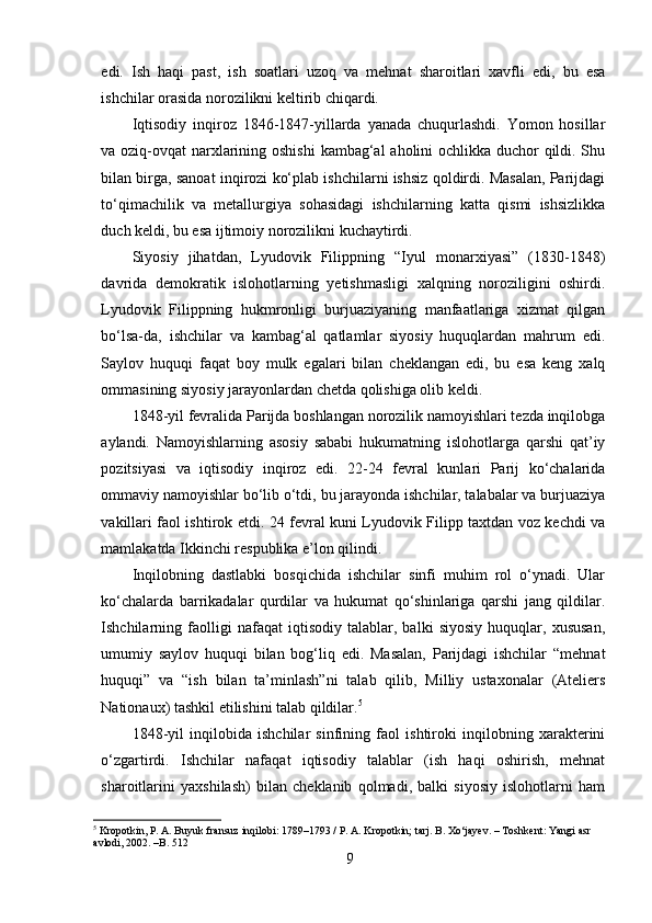 edi.   Ish   haqi   past,   ish   soatlari   uzoq   va   mehnat   sharoitlari   xavfli   edi,   bu   esa
ishchilar orasida norozilikni keltirib chiqardi.
Iqtisodiy   inqiroz   1846-1847-yillarda   yanada   chuqurlashdi.   Yomon   hosillar
va oziq-ovqat narxlarining oshishi  kambag‘al aholini ochlikka duchor qildi. Shu
bilan birga, sanoat inqirozi ko‘plab ishchilarni ishsiz qoldirdi. Masalan, Parijdagi
to‘qimachilik   va   metallurgiya   sohasidagi   ishchilarning   katta   qismi   ishsizlikka
duch keldi, bu esa ijtimoiy norozilikni kuchaytirdi.
Siyosiy   jihatdan,   Lyudovik   Filippning   “Iyul   monarxiyasi”   (1830-1848)
davrida   demokratik   islohotlarning   yetishmasligi   xalqning   noroziligini   oshirdi.
Lyudovik   Filippning   hukmronligi   burjuaziyaning   manfaatlariga   xizmat   qilgan
bo‘lsa-da,   ishchilar   va   kambag‘al   qatlamlar   siyosiy   huquqlardan   mahrum   edi.
Saylov   huquqi   faqat   boy   mulk   egalari   bilan   cheklangan   edi,   bu   esa   keng   xalq
ommasining siyosiy jarayonlardan chetda qolishiga olib keldi.
1848-yil fevralida Parijda boshlangan norozilik namoyishlari tezda inqilobga
aylandi.   Namoyishlarning   asosiy   sababi   hukumatning   islohotlarga   qarshi   qat’iy
pozitsiyasi   va   iqtisodiy   inqiroz   edi.   22-24   fevral   kunlari   Parij   ko‘chalarida
ommaviy namoyishlar bo‘lib o‘tdi, bu jarayonda ishchilar, talabalar va burjuaziya
vakillari faol ishtirok etdi. 24 fevral kuni Lyudovik Filipp taxtdan voz kechdi va
mamlakatda Ikkinchi respublika e’lon qilindi.
Inqilobning   dastlabki   bosqichida   ishchilar   sinfi   muhim   rol   o‘ynadi.   Ular
ko‘chalarda   barrikadalar   qurdilar   va   hukumat   qo‘shinlariga   qarshi   jang   qildilar.
Ishchilarning   faolligi   nafaqat   iqtisodiy   talablar,   balki   siyosiy   huquqlar,   xususan,
umumiy   saylov   huquqi   bilan   bog‘liq   edi.   Masalan,   Parijdagi   ishchilar   “mehnat
huquqi”   va   “ish   bilan   ta’minlash”ni   talab   qilib,   Milliy   ustaxonalar   (Ateliers
Nationaux) tashkil etilishini talab qildilar. 5
1848-yil   inqilobida   ishchilar   sinfining   faol   ishtiroki   inqilobning   xarakterini
o‘zgartirdi.   Ishchilar   nafaqat   iqtisodiy   talablar   (ish   haqi   oshirish,   mehnat
sharoitlarini   yaxshilash)   bilan   cheklanib   qolmadi,   balki   siyosiy   islohotlarni   ham
5
 Kropotkin, P. A. Buyuk fransuz inqilobi: 1789–1793 / P. A. Kropotkin; tarj. B. Xo‘jayev. – Toshkent: Yangi asr 
avlodi, 2002. –B. 512
9 