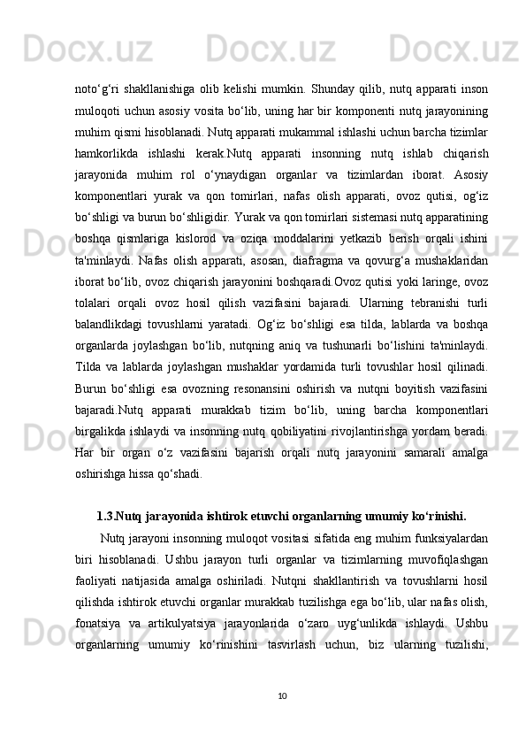 noto‘g‘ri   shakllanishiga   olib   kelishi   mumkin.   Shunday   qilib,   nutq   apparati   inson
muloqoti   uchun  asosiy  vosita  bo‘lib, uning  har   bir   komponenti  nutq  jarayonining
muhim qismi hisoblanadi. Nutq apparati mukammal ishlashi uchun barcha tizimlar
hamkorlikda   ishlashi   kerak. Nutq   apparati   insonning   nutq   ishlab   chiqarish
jarayonida   muhim   rol   o‘ynaydigan   organlar   va   tizimlardan   iborat.   Asosiy
komponentlari   yurak   va   qon   tomirlari,   nafas   olish   apparati,   ovoz   qutisi,   og‘iz
bo‘shligi va burun bo‘shligidir. Yurak va qon tomirlari sistemasi nutq apparatining
boshqa   qismlariga   kislorod   va   oziqa   moddalarini   yetkazib   berish   orqali   ishini
ta'minlaydi.   Nafas   olish   apparati,   asosan,   diafragma   va   qovurg‘a   mushaklaridan
iborat bo‘lib, ovoz chiqarish jarayonini boshqaradi.Ovoz qutisi yoki laringe, ovoz
tolalari   orqali   ovoz   hosil   qilish   vazifasini   bajaradi.   Ularning   tebranishi   turli
balandlikdagi   tovushlarni   yaratadi.   Og‘iz   bo‘shligi   esa   tilda,   lablarda   va   boshqa
organlarda   joylashgan   bo‘lib,   nutqning   aniq   va   tushunarli   bo‘lishini   ta'minlaydi.
Tilda   va   lablarda   joylashgan   mushaklar   yordamida   turli   tovushlar   hosil   qilinadi.
Burun   bo‘shligi   esa   ovozning   resonansini   oshirish   va   nutqni   boyitish   vazifasini
bajaradi.Nutq   apparati   murakkab   tizim   bo‘lib,   uning   barcha   komponentlari
birgalikda   ishlaydi   va   insonning   nutq   qobiliyatini   rivojlantirishga   yordam   beradi.
Har   bir   organ   o‘z   vazifasini   bajarish   orqali   nutq   jarayonini   samarali   amalga
oshirishga hissa qo‘shadi.
1.3. Nutq jarayonida ishtirok etuvchi organlarning umumiy ko‘rinishi.
Nutq jarayoni insonning muloqot vositasi sifatida eng muhim funksiyalardan
biri   hisoblanadi.   Ushbu   jarayon   turli   organlar   va   tizimlarning   muvofiqlashgan
faoliyati   natijasida   amalga   oshiriladi.   Nutqni   shakllantirish   va   tovushlarni   hosil
qilishda ishtirok etuvchi organlar murakkab tuzilishga ega bo‘lib, ular nafas olish,
fonatsiya   va   artikulyatsiya   jarayonlarida   o‘zaro   uyg‘unlikda   ishlaydi.   Ushbu
organlarning   umumiy   ko‘rinishini   tasvirlash   uchun,   biz   ularning   tuzilishi,
10 