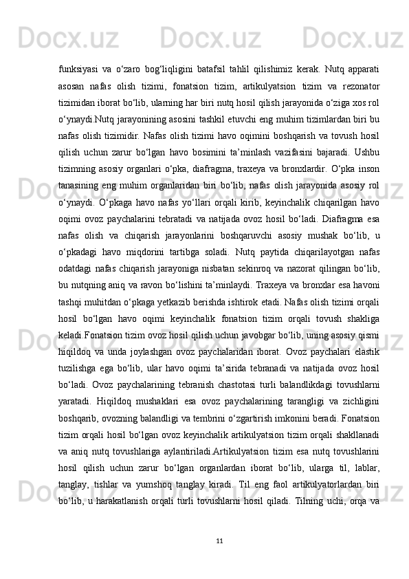 funksiyasi   va   o‘zaro   bog‘liqligini   batafsil   tahlil   qilishimiz   kerak.   Nutq   apparati
asosan   nafas   olish   tizimi,   fonatsion   tizim,   artikulyatsion   tizim   va   rezonator
tizimidan iborat bo‘lib, ularning har biri nutq hosil qilish jarayonida o‘ziga xos rol
o‘ynaydi.Nutq jarayonining asosini tashkil etuvchi eng muhim tizimlardan biri bu
nafas   olish   tizimidir.   Nafas   olish   tizimi   havo   oqimini   boshqarish   va   tovush   hosil
qilish   uchun   zarur   bo‘lgan   havo   bosimini   ta’minlash   vazifasini   bajaradi.   Ushbu
tizimning   asosiy   organlari   o‘pka,   diafragma,   traxeya   va   bronxlardir.   O‘pka   inson
tanasining   eng   muhim   organlaridan   biri   bo‘lib,   nafas   olish   jarayonida   asosiy   rol
o‘ynaydi.   O‘pkaga   havo   nafas   yo‘llari   orqali   kirib,   keyinchalik   chiqarilgan   havo
oqimi   ovoz   paychalarini   tebratadi   va   natijada   ovoz   hosil   bo‘ladi.   Diafragma   esa
nafas   olish   va   chiqarish   jarayonlarini   boshqaruvchi   asosiy   mushak   bo‘lib,   u
o‘pkadagi   havo   miqdorini   tartibga   soladi.   Nutq   paytida   chiqarilayotgan   nafas
odatdagi   nafas   chiqarish   jarayoniga   nisbatan   sekinroq   va   nazorat   qilingan   bo‘lib,
bu nutqning aniq va ravon bo‘lishini ta’minlaydi. Traxeya va bronxlar esa havoni
tashqi muhitdan o‘pkaga yetkazib berishda ishtirok etadi. Nafas olish tizimi orqali
hosil   bo‘lgan   havo   oqimi   keyinchalik   fonatsion   tizim   orqali   tovush   shakliga
keladi.Fonatsion tizim ovoz hosil qilish uchun javobgar bo‘lib, uning asosiy qismi
hiqildoq   va   unda   joylashgan   ovoz   paychalaridan   iborat.   Ovoz   paychalari   elastik
tuzilishga   ega   bo‘lib,   ular   havo   oqimi   ta’sirida   tebranadi   va   natijada   ovoz   hosil
bo‘ladi.   Ovoz   paychalarining   tebranish   chastotasi   turli   balandlikdagi   tovushlarni
yaratadi.   Hiqildoq   mushaklari   esa   ovoz   paychalarining   tarangligi   va   zichligini
boshqarib, ovozning balandligi va tembrini o‘zgartirish imkonini beradi. Fonatsion
tizim orqali hosil bo‘lgan ovoz keyinchalik artikulyatsion tizim orqali shakllanadi
va   aniq   nutq   tovushlariga   aylantiriladi.Artikulyatsion   tizim   esa   nutq   tovushlarini
hosil   qilish   uchun   zarur   bo‘lgan   organlardan   iborat   bo‘lib,   ularga   til,   lablar,
tanglay,   tishlar   va   yumshoq   tanglay   kiradi.   Til   eng   faol   artikulyatorlardan   biri
bo‘lib,   u   harakatlanish   orqali   turli   tovushlarni   hosil   qiladi.   Tilning   uchi,   orqa   va
11 