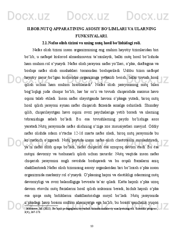 II.BOB. NUTQ APPARATINING ASOSIY BO‘LIMLARI VA ULARNING
FUNKSIYALARI.
2.1. Nafas olish tizimi va uning nutq hosil bo‘lishidagi roli.
Nafas   olish   tizimi   inson   organizmining   eng   muhim   hayotiy   tizimlaridan   biri
bo‘lib,   u   nafaqat   kislorod   almashinuvini   ta’minlaydi,   balki   nutq   hosil   bo‘lishida
ham muhim rol o‘ynaydi. Nafas olish jarayoni nafas yo‘llari, o‘pka, diafragma va
boshqa   nafas   olish   mushaklari   tomonidan   boshqariladi.   Ushbu   tizim   nafaqat
hayotiy   zarur   bo‘lgan   kislorodni   organizmga   yetkazib   berish,   balki   tovush   hosil
qilish   uchun   ham   muhim   hisoblanadi 3
.   Nafas   olish   jarayonining   nutq   bilan
bog‘liqligi   juda   chuqur   bo‘lib,   har   bir   so‘z   va   tovush   chiqarishda   maxsus   havo
oqimi   talab   etiladi.   Inson   nafas   olayotganda   havoni   o‘pkaga   yutadi,   biroq   nutq
hosil   qilish   jarayoni   aynan   nafas   chiqarish   fazasida   amalga   oshiriladi.   Shunday
qilib,   chiqarilayotgan   havo   oqimi   ovoz   paychalariga   yetib   boradi   va   ularning
tebranishiga   sabab   bo‘ladi.   Bu   esa   tovushlarning   paydo   bo‘lishiga   asos
yaratadi.Nutq   jarayonida   nafas   olishning   o‘ziga   xos   xususiyatlari   mavjud.   Oddiy
nafas   olishda   odam   o‘rtacha   12-16   marta   nafas   oladi,   biroq   nutq   jarayonida   bu
ko‘rsatkich   o‘zgaradi.   Nutq   paytida   inson   nafas   olish   chastotasini   moslashtiradi,
ya’ni   nafas   olish   qisqa   bo‘ladi,   nafas   chiqarish   esa   uzoqroq   davom   etadi.   Bu   esa
nutqni   davomiy   va   tushunarli   qilish   uchun   zarurdir.   Nutq   vaqtida   inson   nafas
chiqarish   jarayonini   ongli   ravishda   boshqaradi   va   bu   orqali   frazalarni   aniq
shakllantiradi.Nafas olish tizimining asosiy organlaridan biri bo‘lmish o‘pka inson
organizmida markaziy rol o‘ynaydi. O‘pkaning hajmi va elastikligi odamning nutq
davomiyligi   va   ovoz   balandligiga   bevosita   ta’sir   qiladi.   Katta   hajmli   o‘pka   uzoq
davom   etuvchi   nutq   frazalarini   hosil   qilish   imkonini   beradi,   kichik   hajmli   o‘pka
esa   qisqa   nutq   birliklarini   shakllantirishga   moyil   bo‘ladi.   Nutq   jarayonida
o‘pkadagi havo bosimi muhim ahamiyatga ega bo‘lib, bu bosim qanchalik yuqori
3
  Jabborova, M. (2022). Bo‘lajak pedagoglarni tayyorlash tizimida malakaviy amaliyotning roli. Scientific progress, 
3(4), 167-173.
13