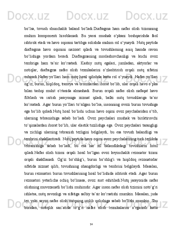 bo‘lsa,   tovush   shunchalik   baland   bo‘ladi.Diafragma   ham   nafas   olish   tizimining
muhim   komponenti   hisoblanadi.   Bu   yassi   mushak   o‘pkani   boshqarishda   faol
ishtirok etadi va havo oqimini tartibga solishda muhim rol o‘ynaydi. Nutq paytida
diafragma   havo   oqimini   nazorat   qiladi   va   tovushlarning   aniq   hamda   ravon
bo‘lishiga   yordam   beradi.   Diafragmaning   moslashuvchanligi   va   kuchi   ovoz
tembriga   ham   ta’sir   ko‘rsatadi.   Kasbiy   nutq   egalari,   jumladan,   aktyorlar   va
notiqlar,   diafragma   nafas   olish   texnikalarini   o‘zlashtirish   orqali   nutq   sifatini
oshiradi.Nafas   yo‘llari   ham   nutq   hosil   qilishda   katta   rol   o‘ynaydi.   Nafas   yo‘llari
og‘iz, burun, hiqildoq, traxeya va bronxlardan iborat bo‘lib, ular orqali havo o‘pka
bilan   tashqi   muhit   o‘rtasida   almashadi.   Burun   orqali   nafas   olish   nafaqat   havo
filtrlash   va   isitish   jarayoniga   xizmat   qiladi,   balki   nutq   tovushlariga   ta’sir
ko‘rsatadi.   Agar   burun   yo‘llari   to‘silgan   bo‘lsa,   insonning   ovozi   burun   tovushiga
ega bo‘lib qoladi.Nutq hosil  bo‘lishi  uchun havo oqimi  ovoz paychalaridan o‘tib,
ularning   tebranishiga   sabab   bo‘ladi.   Ovoz   paychalari   mushak   va   biriktiruvchi
to‘qimalardan iborat bo‘lib, ular elastik tuzilishga ega. Ovoz paychalari tarangligi
va   zichligi   ularning   tebranish   tezligini   belgilaydi,   bu   esa   tovush   balandligi   va
tembrini shakllantiradi. Nutq paytida havo oqimi ovoz paychalarining turli tezlikda
tebranishiga   sabab   bo‘ladi,   bu   esa   har   xil   balandlikdagi   tovushlarni   hosil
qiladi.Nafas   olish   tizimi   orqali   hosil   bo‘lgan   ovoz   keyinchalik   rezonator   tizimi
orqali   shakllanadi.   Og‘iz   bo‘shlig‘i,   burun   bo‘shlig‘i   va   hiqildoq   rezonatorlar
sifatida   xizmat   qilib,   tovushning   ohangdorligi   va   tembrini   belgilaydi.   Masalan,
burun   rezonatori   burun   tovushlarining   hosil   bo‘lishida   ishtirok   etadi.   Agar   burun
rezonatori   yetarlicha   ochiq   bo‘lmasa,   ovoz   sust   eshitiladi.Nutq   jarayonida   nafas
olishning muvozanatli bo‘lishi muhimdir. Agar inson nafas olish tizimini noto‘g‘ri
ishlatsa, nutq ravonligi va sifatiga salbiy ta’sir ko‘rsatishi mumkin. Masalan, juda
tez   yoki   sayoz   nafas   olish   nutqning   uzilib   qolishiga   sabab   bo‘lishi   mumkin.   Shu
boisdan,   notiqlik   san’atida   to‘g‘ri   nafas   olish   texnikalarini   o‘rganish   katta
14 