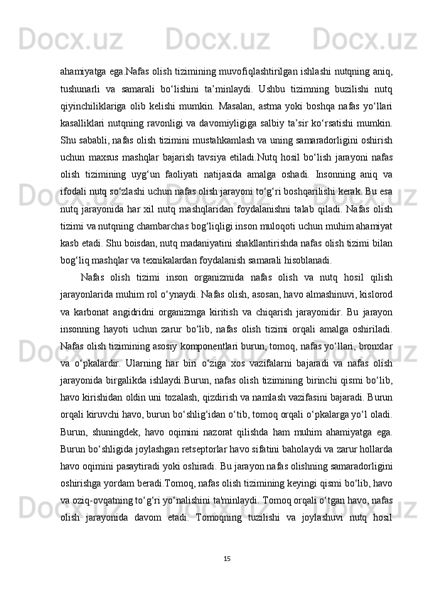 ahamiyatga ega.Nafas olish tizimining muvofiqlashtirilgan ishlashi  nutqning aniq,
tushunarli   va   samarali   bo‘lishini   ta’minlaydi.   Ushbu   tizimning   buzilishi   nutq
qiyinchiliklariga   olib   kelishi   mumkin.   Masalan,   astma   yoki   boshqa   nafas   yo‘llari
kasalliklari  nutqning  ravonligi   va davomiyligiga  salbiy  ta’sir  ko‘rsatishi   mumkin.
Shu sababli, nafas olish tizimini mustahkamlash va uning samaradorligini oshirish
uchun   maxsus   mashqlar   bajarish   tavsiya   etiladi.Nutq   hosil   bo‘lish   jarayoni   nafas
olish   tizimining   uyg‘un   faoliyati   natijasida   amalga   oshadi.   Insonning   aniq   va
ifodali nutq so‘zlashi uchun nafas olish jarayoni to‘g‘ri boshqarilishi kerak. Bu esa
nutq   jarayonida   har   xil   nutq   mashqlaridan   foydalanishni   talab   qiladi.   Nafas   olish
tizimi va nutqning chambarchas bog‘liqligi inson muloqoti uchun muhim ahamiyat
kasb etadi. Shu boisdan, nutq madaniyatini shakllantirishda nafas olish tizimi bilan
bog‘liq mashqlar va texnikalardan foydalanish samarali hisoblanadi.
Nafas   olish   tizimi   inson   organizmida   nafas   olish   va   nutq   hosil   qilish
jarayonlarida muhim rol o‘ynaydi. Nafas olish, asosan, havo almashinuvi, kislorod
va   karbonat   angidridni   organizmga   kiritish   va   chiqarish   jarayonidir.   Bu   jarayon
insonning   hayoti   uchun   zarur   bo‘lib,   nafas   olish   tizimi   orqali   amalga   oshiriladi.
Nafas olish tizimining asosiy komponentlari burun, tomoq, nafas yo‘llari, bronxlar
va   o‘pkalardir.   Ularning   har   biri   o‘ziga   xos   vazifalarni   bajaradi   va   nafas   olish
jarayonida  birgalikda ishlaydi.Burun,  nafas  olish  tizimining birinchi  qismi   bo‘lib,
havo kirishidan oldin uni tozalash, qizdirish va namlash vazifasini bajaradi. Burun
orqali kiruvchi havo, burun bo‘shlig‘idan o‘tib, tomoq orqali o‘pkalarga yo‘l oladi.
Burun,   shuningdek,   havo   oqimini   nazorat   qilishda   ham   muhim   ahamiyatga   ega.
Burun bo‘shligida joylashgan retseptorlar havo sifatini baholaydi va zarur hollarda
havo oqimini pasaytiradi yoki oshiradi. Bu jarayon nafas olishning samaradorligini
oshirishga yordam beradi.Tomoq, nafas olish tizimining keyingi qismi bo‘lib, havo
va oziq-ovqatning to‘g‘ri yo‘nalishini ta'minlaydi. Tomoq orqali o‘tgan havo, nafas
olish   jarayonida   davom   etadi.   Tomoqning   tuzilishi   va   joylashuvi   nutq   hosil
15