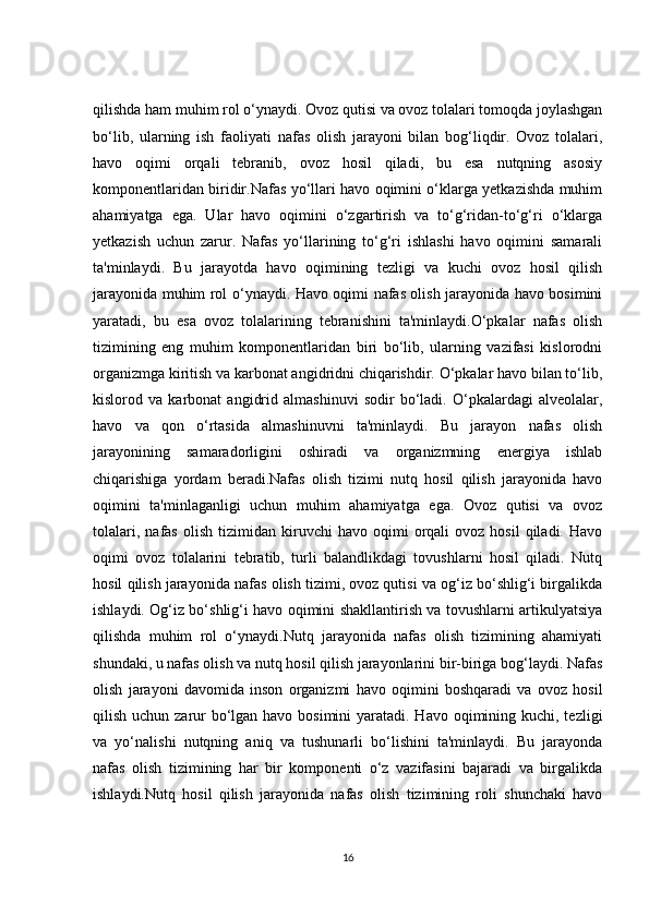 qilishda ham muhim rol o‘ynaydi. Ovoz qutisi va ovoz tolalari tomoqda joylashgan
bo‘lib,   ularning   ish   faoliyati   nafas   olish   jarayoni   bilan   bog‘liqdir.   Ovoz   tolalari,
havo   oqimi   orqali   tebranib,   ovoz   hosil   qiladi,   bu   esa   nutqning   asosiy
komponentlaridan biridir.Nafas yo‘llari havo oqimini o‘klarga yetkazishda muhim
ahamiyatga   ega.   Ular   havo   oqimini   o‘zgartirish   va   to‘g‘ridan-to‘g‘ri   o‘klarga
yetkazish   uchun   zarur.   Nafas   yo‘llarining   to‘g‘ri   ishlashi   havo   oqimini   samarali
ta'minlaydi.   Bu   jarayotda   havo   oqimining   tezligi   va   kuchi   ovoz   hosil   qilish
jarayonida muhim rol o‘ynaydi. Havo oqimi nafas olish jarayonida havo bosimini
yaratadi,   bu   esa   ovoz   tolalarining   tebranishini   ta'minlaydi.O‘pkalar   nafas   olish
tizimining   eng   muhim   komponentlaridan   biri   bo‘lib,   ularning   vazifasi   kislorodni
organizmga kiritish va karbonat angidridni chiqarishdir. O‘pkalar havo bilan to‘lib,
kislorod   va   karbonat   angidrid   almashinuvi   sodir   bo‘ladi.   O‘pkalardagi   alveolalar,
havo   va   qon   o‘rtasida   almashinuvni   ta'minlaydi.   Bu   jarayon   nafas   olish
jarayonining   samaradorligini   oshiradi   va   organizmning   energiya   ishlab
chiqarishiga   yordam   beradi.Nafas   olish   tizimi   nutq   hosil   qilish   jarayonida   havo
oqimini   ta'minlaganligi   uchun   muhim   ahamiyatga   ega.   Ovoz   qutisi   va   ovoz
tolalari,   nafas   olish   tizimidan   kiruvchi   havo   oqimi   orqali   ovoz   hosil   qiladi.   Havo
oqimi   ovoz   tolalarini   tebratib,   turli   balandlikdagi   tovushlarni   hosil   qiladi.   Nutq
hosil qilish jarayonida nafas olish tizimi, ovoz qutisi va og‘iz bo‘shlig‘i birgalikda
ishlaydi. Og‘iz bo‘shlig‘i havo oqimini shakllantirish va tovushlarni artikulyatsiya
qilishda   muhim   rol   o‘ynaydi.Nutq   jarayonida   nafas   olish   tizimining   ahamiyati
shundaki, u nafas olish va nutq hosil qilish jarayonlarini bir-biriga bog‘laydi. Nafas
olish   jarayoni   davomida   inson   organizmi   havo   oqimini   boshqaradi   va   ovoz   hosil
qilish uchun zarur bo‘lgan havo bosimini  yaratadi. Havo oqimining kuchi, tezligi
va   yo‘nalishi   nutqning   aniq   va   tushunarli   bo‘lishini   ta'minlaydi.   Bu   jarayonda
nafas   olish   tizimining   har   bir   komponenti   o‘z   vazifasini   bajaradi   va   birgalikda
ishlaydi.Nutq   hosil   qilish   jarayonida   nafas   olish   tizimining   roli   shunchaki   havo
16